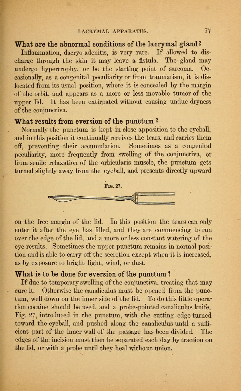 What are the abnormal conditions of the lacrymal gland? Inflammation, daciyo-adenitis, is very rare. If allowed to dis- charge through the skin it may leave a fistula. The gland may undergo hypertrophy, or be the starting point of sarcoma. Oc- casionally, as a congenital peculiarity or from traumatism, it is dis- located from its usual position, where it is concealed by the margin of the orbit, and appears as a more or less movable tumor of the upper lid. It has been extirpated without causing undue dryness of the conjunctiva. What results from eversion of the punctum ? Normally the punctum is kept in close apposition to the eyeball, and in this position it continually receives the tears, and carries them off, preventing • their accumulation. Sometimes as a congenital peculiarity, more frequently from swelling of the conjunctiva, or from senile relaxation of the orbicularis muscle, the punctum gets turned slightly away from the eyeball, and presents directly upward Fig. 27. on the free margin of the lid. In this position the tears can only enter it after the eye has filled, and they are commencing to run over the edge of the lid, and a more or less constant watering of the eye results. Sometimes the upper punctum remains in normal posi- tion and is able to carry off the secretion except when it is increased, as by exposure to bright light, wind, or dust. What is to be done for eversion of the punctum ? If due to temporary swelling of the conjunctiva, treating that may cure it. Otherwise the canaliculus must be opened from the punc- tum, well down on the inner side of the lid. To do this little opera- tion cocaine should be used, and a probe-pointed canaliculus knife, Fig. 27, introduced in the punctum, with the cutting edge turned toward the eyeball, and pushed along the canaliculus until a suffi- cient part of the inner wall of the passage has been divided. The edges of the incision must then be separated each day by traction on the lid, or with a probe until they heal without union.