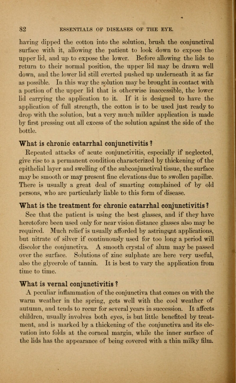 having dipped the cotton into the solution, brush the conjunctival surface with it, allowing the patient to look down to expose the upper lid, and up to expose the lower. Before allowing the lids to return to their normal position, the upper lid may be drawn well down, and the lower lid still everted pushed up underneath it as far as possible. In this way the solution may be brought in contact with a portion of the upper lid that is otherwise inaccessible, the lower lid carrying the application to it. If it is designed to have the application of full strength, the cotton is to be used just ready to drop with the solution, but a very much milder application is made by first pressing out all excess of the solution against the side of the bottle. What is chronic catarrhal conjunctivitis ? Repeated attacks of acute conjunctivitis, especially if neglected, give rise to a permanent condition characterized by thickening of the epithelial layer and swelling of the subconjunctival tissue, the surface may be smooth or may present fine elevations due to swollen papillae. There is usually a great deal of smarting complained of by old persons, who are particularly liable to this form of disease. What is the treatment for chronic catarrhal conjunctivitis ? See that the patient is using the best glasses, and if they have heretofore been used only for near vision distance glasses also may be required. Much relief is usually afforded by astringent applications, but nitrate of silver if continuously used for too long a period will discolor the conjunctiva. A smooth ciystal of alum may be passed over the surface. Solutions of zinc sulphate are here very useful, also the glycerole of tannin. It is best to vary the application from time to time. What is vernal conjunctivitis ? A peculiar inflammation of the conjunctiva that comes on with the warm weather in the spring, gets well with the cool weather of autumn, and tends to recur for several years in succession. It affects children, usually involves both eyes, is but little benefited by treat- ment, and is marked by a thickening of the conjunctiva and its ele- vation into folds at the corneal margin, while the inner surface of the lids has the appearance of being covered with a thin milky film.
