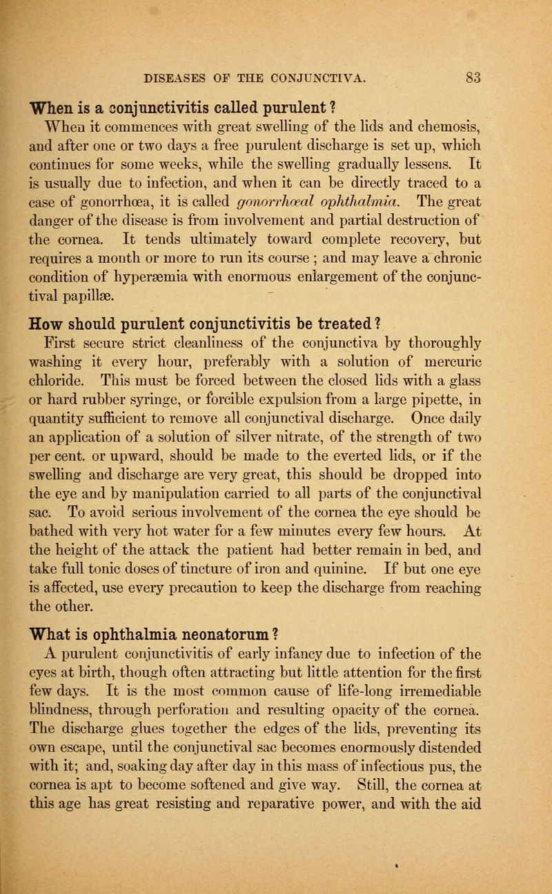 When is a conjunctivitis called purulent ? When it commences with great swelling of the lids and chemosis, and after one or two days a free purulent discharge is set up, which continues for some weeks, while the swelling gradually lessens. It is usually due to infection, and when it can be directly traced to a case of gonorrhoea, it is called gonorrhoea! ophthalmia. The great danger of the disease is from involvement and partial destruction of the cornea. It tends ultimately toward complete recovery, but requires a month or more to run its course ; and may leave a chronic condition of hyperemia with enormous enlargement of the conjunc- tival papillae. How should purulent conjunctivitis be treated? First secure strict cleanliness of the conjunctiva by thoroughly washing it every hour, preferably with a solution of mercuric chloride. This must be forced between the closed lids with a glass or hard rubber syringe, or forcible expulsion from a large pipette, in quantity sufficient to remove all conjunctival discharge. Once daily an application of a solution of silver nitrate, of the strength of two per cent, or upward, should be made to the everted lids, or if the swelling and discharge are very great, this should be dropped into the eye and by manipulation carried to all parts of the conjunctival sac. To avoid serious involvement of the cornea the eye should be bathed with very hot water for a few minutes every few hours. At the height of the attack the patient had better remain in bed, and take full tonic doses of tincture of iron and quinine. If but one eye is affected, use every precaution to keep the discharge from reaching the other. What is ophthalmia neonatorum ? A purulent conjunctivitis of early infancy due to infection of the eyes at birth, though often attracting but little attention for the first few days. It is the most common cause of life-long irremediable blindness, through perforation and resulting opacity of the cornea. The discharge glues together the edges of the lids, preventing its own escape, until the conjunctival sac becomes enormously distended with it; and, soaking day after day in this mass of infectious pus, the cornea is apt to become softened and give way. Still, the cornea at this age has great resisting and reparative power, and with the aid