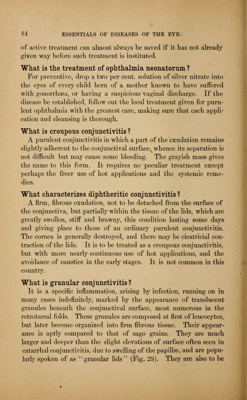 of active treatment can almost always be saved if it has not already given way before such treatment is instituted. What is the treatment of ophthalmia neonatorum ? For preventive, drop a two per cent, solution of silver nitrate into the eyes of every child born of a mother known to have suffered with gonorrhoea, or having a suspicious vaginal discharge. If the disease be established, follow out the local treatment given for puru- lent ophthalmia with the greatest care, making sure that each appli- cation and cleansing is thorough. What is croupous conjunctivitis? A purulent conjunctivitis in which a part of the exudation remains slightly adherent to the conjunctival surface, whence its separation is not difficult but may cause some bleeding. The grayish mass gives the name to this form. It requires no peculiar treatment except perhaps the freer use of hot applications and the systemic reme- dies. What characterizes diphtheritic conjunctivitis? A firm, fibrous exudation, not to be detached from the surface of the conjunctiva, but partially within the tissue of the lids, which are greatly swollen, stiff and brawny, this condition lasting some days and giving place to those of an ordinary purulent conjunctivitis. The cornea is generally destroyed, and there may be cicatricial con- traction of the lids. It is to be treated as a croupous conjunctivitis, but with more nearly continuous use of hot applications, and the avoidance of caustics in the early stages. It is not common in this country. What is granular conjunctivitis ? It is a specific inflammation, arising by infection, running on in many cases indefinitely, marked by the appearance of translucent granules beneath the conjunctival surface, most numerous in the retrotarsal folds. These granules are composed at first of leucocytes, but later become organized into firm fibrous tissue. Their appear- ance is aptly compared to that of sago grains. They are much larger and deeper than the slight elevations of surface often seen in catarrhal conjunctivitis, due to swelling of the papillae, and are popu- larly spoken of as granular lids (Fig. 29). They are also to be