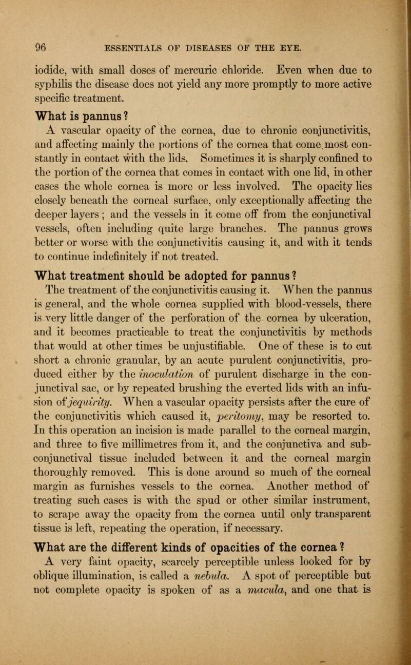 iodide, with small doses of mercuric chloride. Even when due to syphilis the disease does not yield any more promptly to more active specific treatment. What is pannus ? A vascular opacity of the cornea, due to chronic conjunctivitis, and affecting mainly the portions of the cornea that come, most con- stantly in contact with the lids. Sometimes it is sharply confined to the portion of the cornea that comes in contact with one lid, in other cases the whole cornea is more or less involved. The opacity lies closely beneath the corneal surface, only exceptionally affecting the deeper layers ; and the vessels in it come off from the conjunctival vessels, often including quite large branches. The pannus grows better or worse with the conjunctivitis causing it, and with it tends to continue indefinitely if not treated. What treatment should be adopted for pannus ? The treatment of the conjunctivitis causing it. When the pannus is general, and the whole cornea supplied with blood-vessels, there is very little danger of the perforation of the cornea by ulceration, and it becomes practicable to treat the conjunctivitis by methods that would at other times be unjustifiable. One of these is to cut short a chronic granular, by an acute purulent conjunctivitis, pro- duced either by the inoculation of purulent discharge in the con- junctival sac, or by repeated brushing the everted lids with an infu- sion ofjequirity. When a vascular opacity persists after the cure of the conjunctivitis which caused it, peritomy, may be resorted to. In this operation an incision is made parallel to the corneal margin, and three to five millimetres from it, and the conjunctiva and sub- conjunctival tissue included between it and the corneal margin thoroughly removed. This is done around so much of the corneal margin as furnishes vessels to the cornea. Another method of treating such cases is with the spud or other similar instrument, to scrape away the opacity from the cornea until only transparent tissue is left, repeating the operation, if necessary. What are the different kinds of opacities of the cornea ? A very faint opacity, scarcely perceptible unless looked for by oblique illumination, is called a nebula. A spot of perceptible but not complete opacity is spoken of as a macula, and one that is