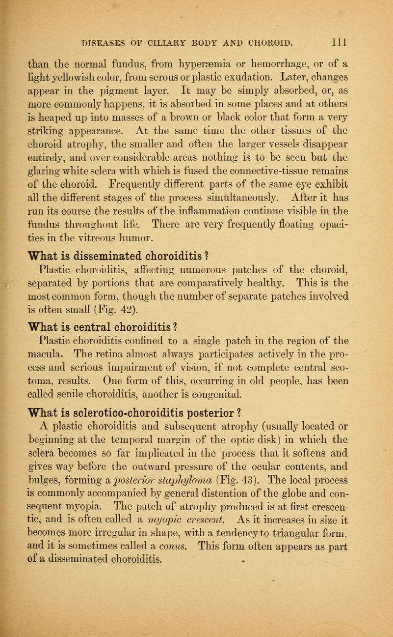 than the normal fundus, from hyperaeniia or hemorrhage, or of a light yellowish color, from serous or plastic exudation. Later, changes appear in the pigment layer. It may be simply absorbed, or, as more commonly happens, it is absorbed in some places and at others is heaped up into masses of a brown or black color that form a very striking appearance. At the same time the other tissues of the choroid atrophy, the smaller and often the larger vessels disappear entirely, and over considerable areas nothing is to be seen but the glaring white sclera with which is fused the connective-tissue remains of the choroid. Frequently different parts of the same eye exhibit all the different stages of the process simultaneously. After it has run its course the results of the inflammation continue visible in the fundus throughout life. There are very frequently floating opaci- ties in the vitreous humor. What is disseminated choroiditis ? Plastic choroiditis, affecting numerous patches of the choroid, separated by portions that are comparatively healthy. This is the most common form, though the number of separate patches involved is often small (Fig. 42). What is central choroiditis ? Plastic choroiditis confined to a single patch in the region of the macula. The retina almost always participates actively in the pro- cess and serious impairment of vision, if not complete central sco- toma, results. One form of this, occurring in old people, has been called senile choroiditis, another is congenital. What is sclerotico-choroiditis posterior ? A plastic choroiditis and subsequent atrophy (usually located or beginning at the temporal margin of the optic disk) in which the sclera becomes so far implicated in the process that it softens and gives way before the outward pressure of the ocular contents, and bulges, forming & posterior staphyloma (Fig. 43). The local process is commonly accompanied by general distention of the globe and con- sequent myopia. The patch of atrophy produced is at first crescen- tic, and is often called a myopic crescent. As it increases in size it becomes more irregular in shape, with a tendency to triangular form, and it is sometimes called a conus. This form often appears as part of a disseminated choroiditis.