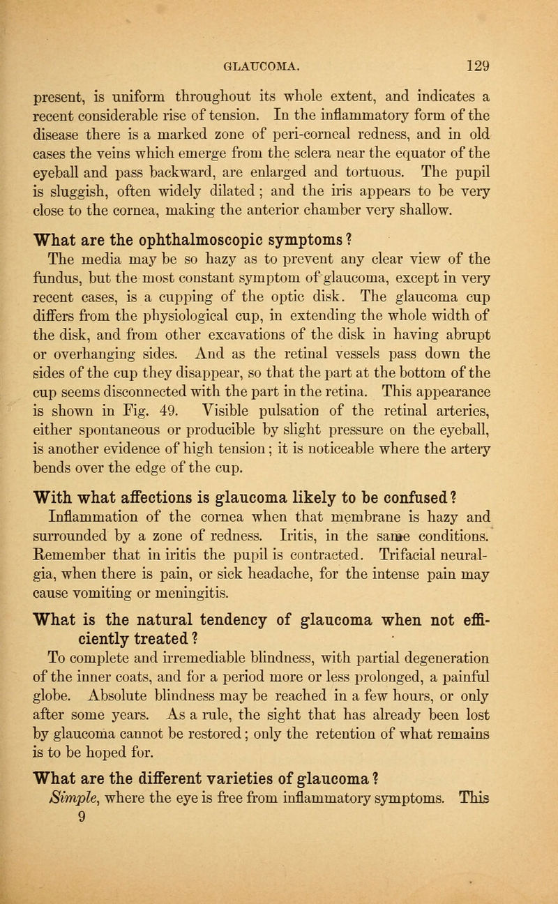 present, is uniform throughout its whole extent, and indicates a recent considerable rise of tension. In the inflammatory form of the disease there is a marked zone of peri-corneal redness, and in old cases the veins which emerge from the sclera near the equator of the eyeball and pass backward, are enlarged and tortuous. The pupil is sluggish, often widely dilated; and the iris appears to be very close to the cornea, making the anterior chamber very shallow. What are the ophthalmoscopic symptoms ? The media may be so hazy as to prevent any clear view of the fundus, but the most constant symptom of glaucoma, except in very recent cases, is a cupping of the optic disk. The glaucoma cup differs from the physiological cup, in extending the whole width of the disk, and from other excavations of the disk in having abrupt or overhanging sides. And as the retinal vessels pass down the sides of the cup they disappear, so that the part at the bottom of the cup seems disconnected with the part in the retina. This appearance is shown in Fig. 49. Visible pulsation of the retinal arteries, either spontaneous or producible by slight pressure on the eyeball, is another evidence of high tension; it is noticeable where the artery bends over the edge of the cup. With what affections is glaucoma likely to be confused ? Inflammation of the cornea when that membrane is hazy and surrounded by a zone of redness. Iritis, in the same conditions. Remember that in iritis the pupil is contracted. Trifacial neural- gia, when there is pain, or sick headache, for the intense pain may cause vomiting or meningitis. What is the natural tendency of glaucoma when not effi- ciently treated ? To complete and irremediable blindness, with partial degeneration of the inner coats, and for a period more or less prolonged, a painful globe. Absolute blindness may be reached in a few hours, or only after some years. As a rule, the sight that has already been lost by glaucoma cannot be restored; only the retention of what remains is to be hoped for. What are the different varieties of glaucoma ? Simple, where the eye is free from inflammatory symptoms. This 9