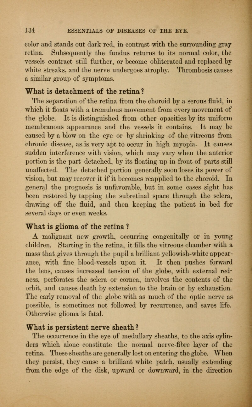 color and stands out dark red, in contrast with the surrounding gray- retina. Subsequently the fundus returns to its normal color, the vessels contract still further, or become obliterated and replaced by white streaks, and the nerve undergoes atrophy. Thrombosis causes a similar group of symptoms. What is detachment of the retina ? The separation of the retina from the choroid by a serous fluid, in which it floats with a tremulous movement from every movement of the globe. It is distinguished from other opacities by its uniform membranous appearance and the vessels it contains. It may be caused by a blow on the eye or by shrinking of the. vitreous from chronic disease, as is veiy apt to occur in high myopia. It causes sudden interference with vision, which may vary when the anterior portion is the part detached, by its floating up in front of parts still unafFected. The detached portion generally soon loses its power of vision, but may recover it if it becomes reapplied to the choroid. In general the prognosis is unfavorable, but in some cases sight has been restored by tapping the subretinal space through the sclera, drawing off the fluid, and then keeping the patient in bed for several days or even weeks. What is glioma of the retina ? A malignant new growth, occurring congenitally or in young children. Starting in the retina, it fills the vitreous chamber with a mass that gives through the pupil a brilliant yellowish-white appear- ance, with fine blood-vessels upon it. It then pushes forward the lens, causes increased tension of the globe, with external red- ness, perforates the sclera or cornea, involves the contents of the orbit, and causes death by extension to the brain or by exhaustion. The early removal of the globe with as much of the optic nerve as possible, is sometimes not followed by recurrence, and saves life. Otherwise glioma is fatal. What is persistent nerve sheath ? The occurrence in the eye of medullary sheaths, to the axis cylin- ders which alone constitute the normal nerve-fibre layer of the retina. These sheaths are generally lost on entering the globe. When they persist, they cause a brilliant white patch, usually extending from the edge of the disk, upward or downward, in the direction