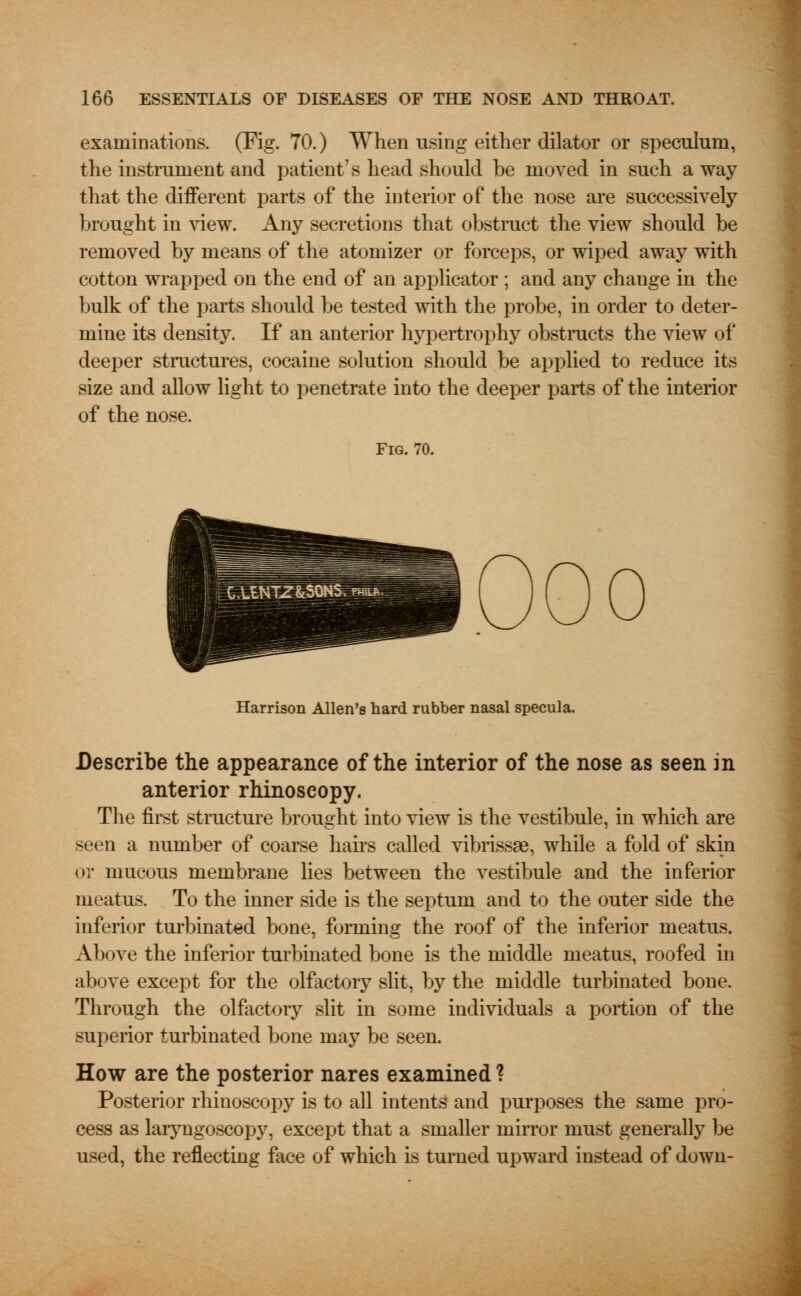 examinations. (Fig. 70.) When using either dilator or speculum, the instrument and patient's head should be moved in such away that the different parts of the interior of the nose are successively brought in view. Any secretions that obstruct the view should be removed by means of the atomizer or forceps, or wiped away with cotton wrapped on the end of an applicator ; and any chauge in the bulk of the parts should be tested with the probe, in order to deter- mine its density. If an anterior hypertrophy obstructs the view of deeper structures, cocaine solution should be applied to reduce its size and allow light to penetrate into the deeper parts of the interior of the nose. Fig. 70. Harrison Allen's hard rubber nasal specula. Describe the appearance of the interior of the nose as seen in anterior rhinoscopy. The first structure brought into view is the vestibule, in which are seen a number of coarse hairs called vibrissas, while a fold of skin or mucous membrane lies between the vestibule and the inferior meatus. To the inner side is the septum and to the outer side the inferior turbinated bone, forming the roof of the inferior meatus. Above the inferior turbinated bone is the middle meatus, roofed in above except for the olfactory slit, by the middle turbinated bone. Through the olfactory slit in some individuals a portion of the superior turbinated bone may be seen. How are the posterior nares examined ? Posterior rhinoscopy is to all intents and purposes the same pro- cess as laryngoscopy, except that a smaller mirror must generally be used, the reflecting face of which is turned upward instead of down-