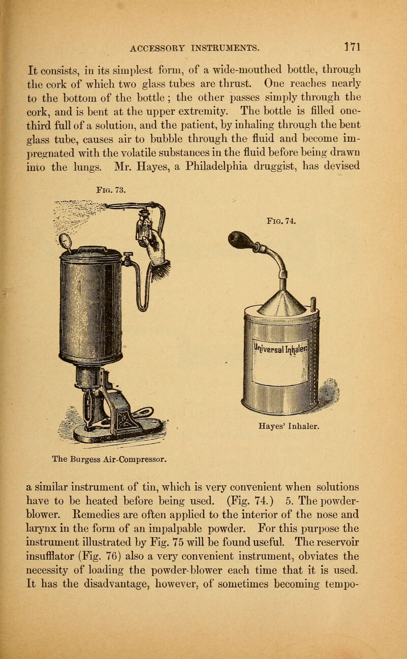 It consists, in its simplest form, of a wide-mouthed bottle, through the cork of which two glass tubes are thrust. One reaches nearly to the bottom of the bottle ; the other passes simply through the cork, and is bent at the upper extremity. The bottle is filled one- third full of a solution, and the patient, by inhaling through the bent glass tube, causes air to bubble through the fluid and become im- pregnated with the volatile substances in the fluid before being drawn into the lungs. Mr. Hayes, a Philadelphia druggist, has devised Fig. 73. Fig. 74. Hayes' Inhaler. The Burgess Air-Compressor. a similar instrument of tin, which is very convenient when solutions have to be heated before being used. (Fig. 74.) 5. The powder- blower. Eemedies are often applied to the interior of the nose and larynx in the form of an impalpable powder. For this purpose the instrument illustrated by Fig. 75 will be found useful. The reservoir insufflator (Fig. 76) also a very convenient instrument, obviates the necessity of loading the powder-blower each time that it is used. It has the disadvantage, however, of sometimes becoming tempo-