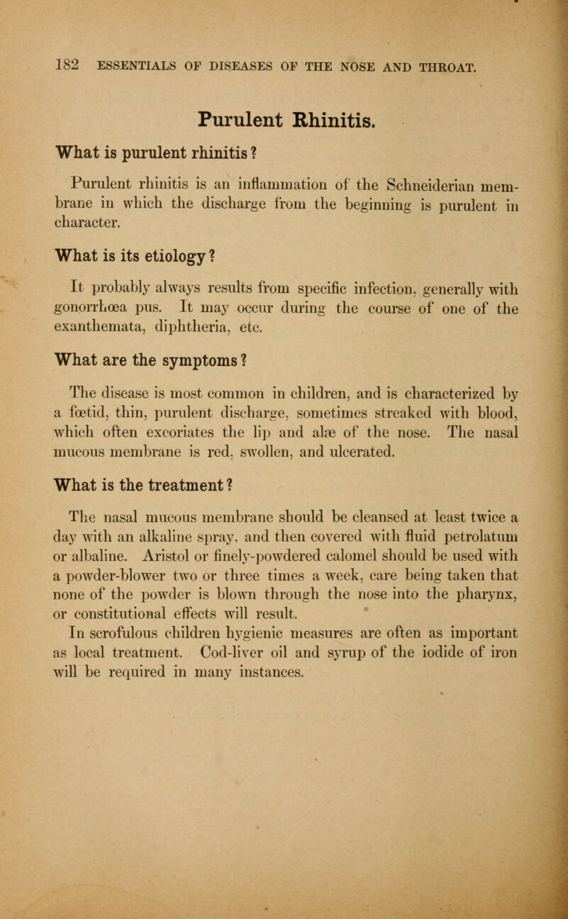 Purulent Rhinitis. What is purulent rhinitis ? Purulent rhinitis is an inflammation of the Schneiderian mem- brane in which the discharge iroru the beginning is purulent in character. What is its etiology ? It probably always results from specific infection, generally with gonorrhoea pus. It may occur during the course of one of the exanthemata, diphtheria, etc. What are the symptoms ? The disease is most common in children, and is characterized by a foetid, thin, purulent discharge, sometimes streaked with blood, which often excoriates the lip and alas of the nose. The nasal mucous membrane is red, swollen, and ulcerated. What is the treatment ? The nasal mucous membrane should be cleansed at least twice a day with an alkaline spray, and then covered with fluid petrolatum or albaline. Aristol or finely-powdered calomel should be used with a powder-blower two or three times a week, care being taken that none of the powder is blown through the nose into the pharynx, or constitutional effects will result. In scrofulous children hygienic measures are often as important as local treatment. Cod-liver oil and syrup of the iodide of iron will be required in many instances.