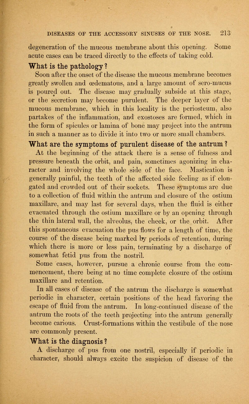 degeneration of the mucous membrane about this opening. Some acute cases can be traced directly to the effects of taking cold. What is the pathology ? Soon after the onset of the disease the mucous membrane becomes greatly swollen and oedeniatous, and a large amount of sero-mucus is poured out. The disease may gradually subside at this stage, or the secretion may become purulent. The deeper layer of the mucous membrane, which in this locality is the periosteum, also partakes of the inflammation, and exostoses are formed, which in the form of spicules or lamina of bone may project into the antrum in such a manner as to divide it into two or more small chambers. What are the symptoms of purulent disease of the antrum ? At the beginning of the attack there is a sense of fulness and pressure beneath the orbit, and pain, sometimes agonizing in cha- racter and involving the whole side of the face. Mastication is generally painful, the teeth of the affected side feeling as if elon- gated and crowded out of their sockets. These symptoms are due to a collection of fluid within the antrum and closure of the ostium maxillare, and may last for several days, when the fluid is either evacuated through the ostium maxillare or by an opening through the thin lateral wall, the alveolus, the cheek, or the orbit. After this spontaneous evacuation the pus flows for a length of time, the course of the disease being marked by periods of retention, during which there is more or less pain, terminating by a discharge of somewhat fetid pus from the nostril. Some cases, however, pursue a chronic course from the com- mencement, there being at no time complete closure of the ostium maxillare and retention. In all cases of disease of the antrum the discharge is somewhat periodic in character, certain positions of the head favoring the escape of fluid from the antrum. In long-continued disease of the antrum the roots of the teeth projecting into the antrum generally become carious. Crust-formations within the vestibule of the nose are commonly present. What is the diagnosis ? A discharge of pus from one nostril, especially if periodic in character, should always excite the suspicion of disease of the