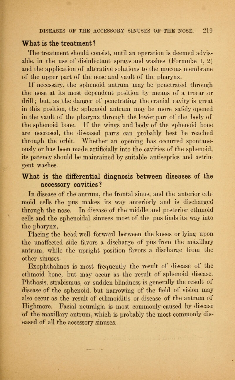 What is the treatment ? The treatment should consist, until an operation is deemed advis- able, in the use of disinfectant sprays and washes (Formulae 1,2) and the application of alterative solutions to the mucous membrane of the upper part of the nose and vault of the pharynx. If necessary, the sphenoid antrum may be penetrated through the nose at its most dependent position by means of a trocar or drill; but, as the danger of penetrating the cranial cavity is great in this position, the sphenoid antrum may be more safely opened in the vault of the pharynx through the lower part of the body of the sphenoid bone. If the wings and body of the sphenoid bone are necrosed, the diseased parts can probably best be reached through the orbit. Whether an opening has occurred spontane- ously or has been made artificially into the cavities of the sphenoid, its patency should be maintained by suitable antiseptics and astrin- gent washes. What is the differential diagnosis between diseases of the accessory cavities? In disease of the antrum, the frontal sinus, and the anterior eth- moid cells the pus makes its way anteriorly and is discharged through the nose. In disease of the middle and posterior ethmoid cells and the sphenoidal sinuses most of the pus finds its way into the pharynx. Placing the head well forward between the knees or lying upon the unaffected side favors a discharge of pus from the maxillary antrum, while the upright position favors a discharge from the other sinuses. Exophthalmos is most frequently the result of disease of the ethmoid bone, but may occur as the result of sphenoid disease. Phthosis, strabismus, or sudden blindness is generally the result of disease of the sphenoid, but narrowing of the field of vision may also occur as the result of ethmoiditis or disease of the antrum of Highmore. Facial neuralgia is most commonly caused by disease of the maxillary antrum, which is probably the most commonly dis- eased of all the accessory sinuses.