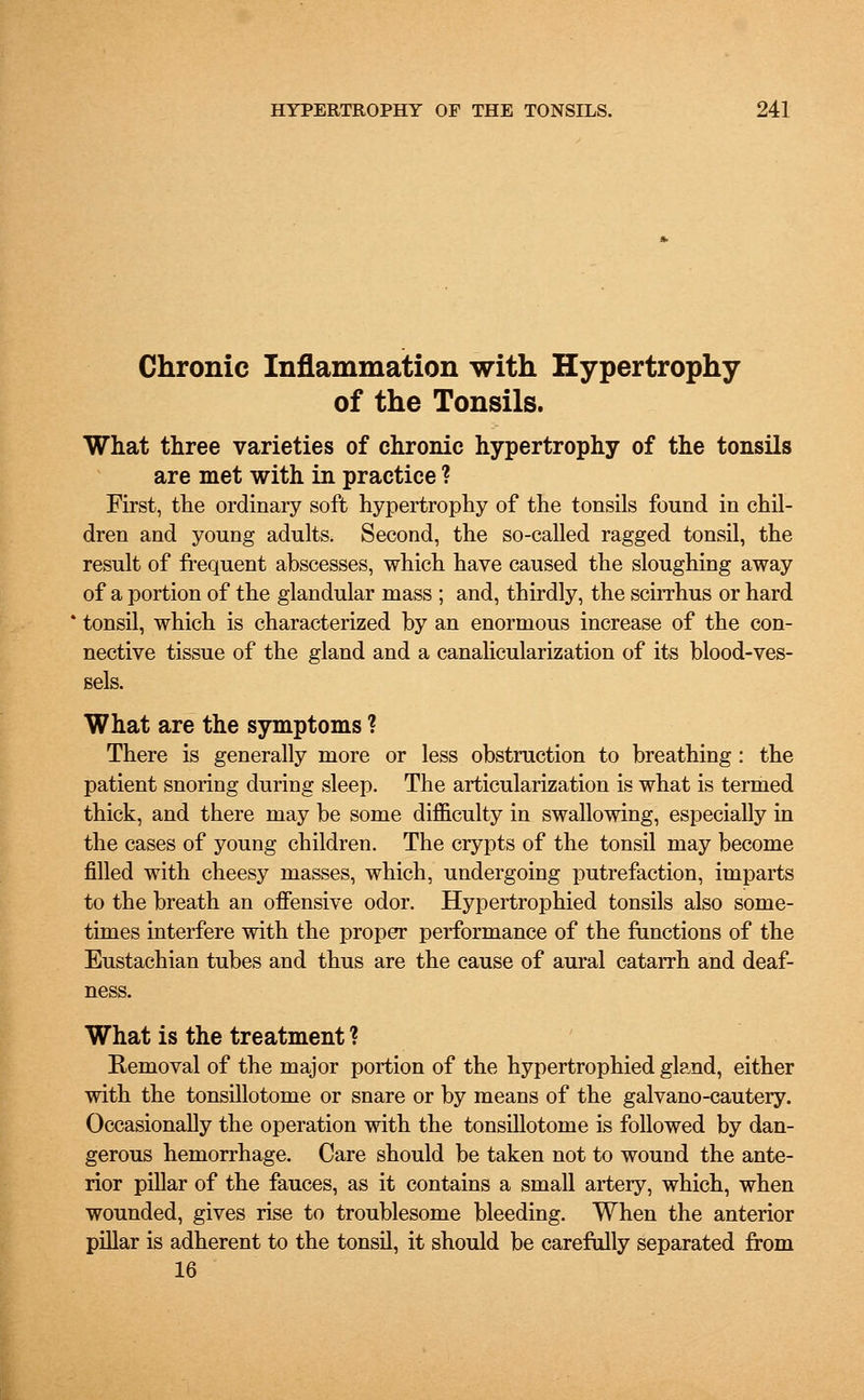 Chronic Inflammation with Hypertrophy of the Tonsils. What three varieties of chronic hypertrophy of the tonsils are met with in practice ? First, the ordinary soft hypertrophy of the tonsils found in chil- dren and young adults. Second, the so-called ragged tonsil, the result of frequent abscesses, which have caused the sloughing away of a portion of the glandular mass ; and, thirdly, the scirrhus or hard tonsil, which is characterized by an enormous increase of the con- nective tissue of the gland and a canalicularization of its blood-ves- sels. What are the symptoms ? There is generally more or less obstruction to breathing: the patient snoring during sleep. The articularization is what is termed thick, and there may be some difficulty in swallowing, especially in the cases of young children. The crypts of the tonsil may become filled with cheesy masses, which, undergoing putrefaction, imparts to the breath an offensive odor. Hypertrophied tonsils also some- times interfere with the proper performance of the functions of the Eustachian tubes and thus are the cause of aural catarrh and deaf- ness. What is the treatment ? Removal of the major portion of the hypertrophied gtand, either with the tonsillotome or snare or by means of the galvano-cautery. Occasionally the operation with the tonsillotome is followed by dan- gerous hemorrhage. Care should be taken not to wound the ante- rior pillar of the fauces, as it contains a small artery, which, when wounded, gives rise to troublesome bleeding. When the anterior pillar is adherent to the tonsil, it should be carefully separated from 16