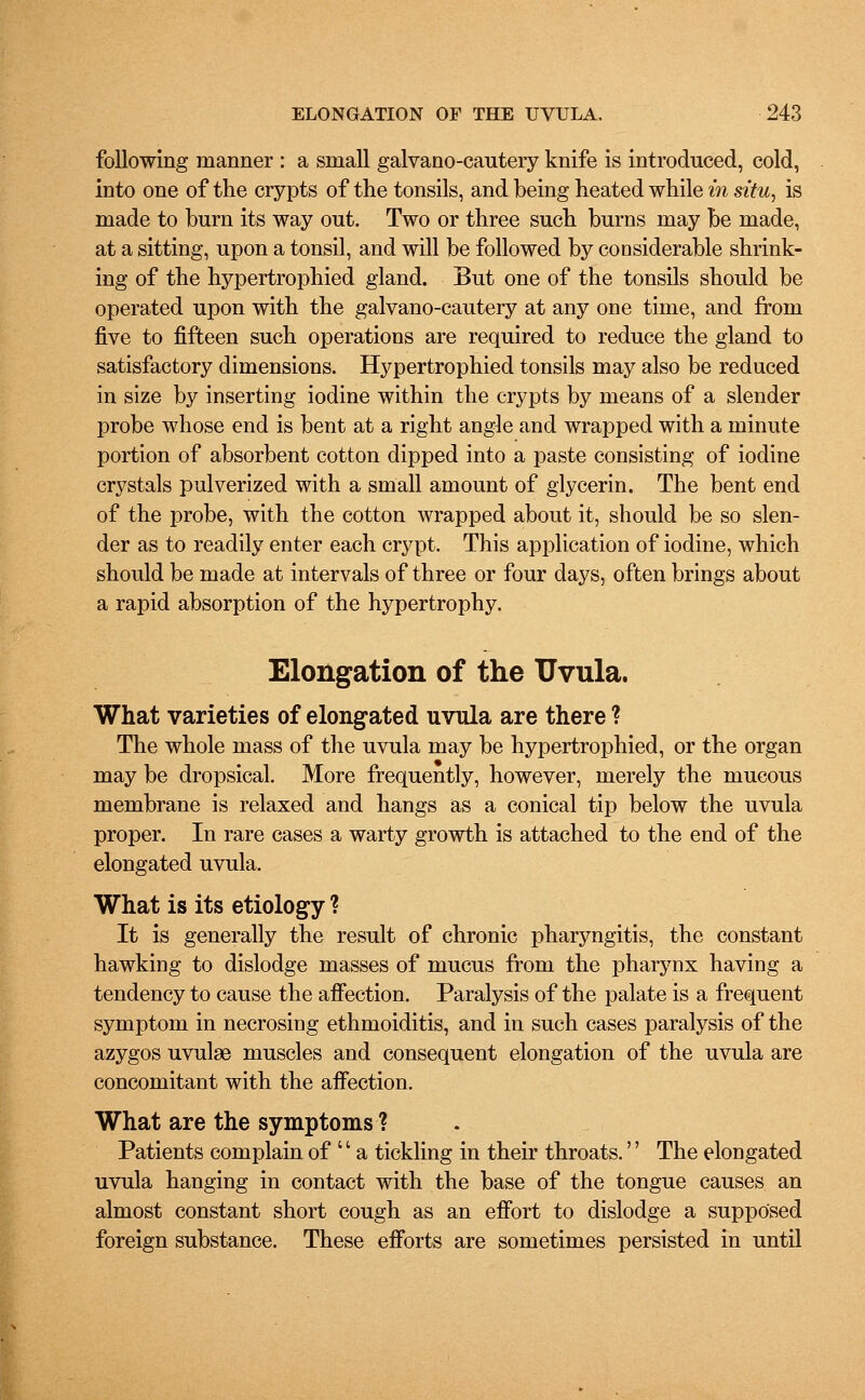 following manner : a small galvano-cautery knife is introduced, cold, into one of the crypts of the tonsils, and being heated while in situ, is made to burn its way out. Two or three such burns may be made, at a sitting, upon a tonsil, and will be followed by considerable shrink- ing of the hypertrophied gland. But one of the tonsils should be operated upon with the galvano-cautery at any one time, and from five to fifteen such operations are required to reduce the gland to satisfactory dimensions. Hypertrophied tonsils may also be reduced in size by inserting iodine within the crypts by means of a slender probe whose end is bent at a right angle and wrapped with a minute portion of absorbent cotton dipped into a paste consisting of iodine crystals pulverized with a small amount of glycerin. The bent end of the probe, with the cotton wrapped about it, should be so slen- der as to readily enter each crypt. This application of iodine, which should be made at intervals of three or four days, often brings about a rapid absorption of the hypertrophy. Elongation of the Uvula. What varieties of elongated uvula are there ? The whole mass of the uvula may be hypertrophied, or the organ may be dropsical. More frequently, however, merely the mucous membrane is relaxed and hangs as a conical tip below the uvula proper. In rare cases a warty growth is attached to the end of the elongated uvula. What is its etiology ? It is generally the result of chronic pharyngitis, the constant hawking to dislodge masses of mucus from the pharynx having a tendency to cause the affection. Paralysis of the palate is a frequent symptom in necrosing ethmoiditis, and in such cases paralysis of the azygos uvulae muscles and consequent elongation of the uvula are concomitant with the affection. What are the symptoms ? Patients complain of  a tickling in their throats.'' The elongated uvula hanging in contact with the base of the tongue causes an almost constant short cough as an effort to dislodge a supposed foreign substance. These efforts are sometimes persisted in until