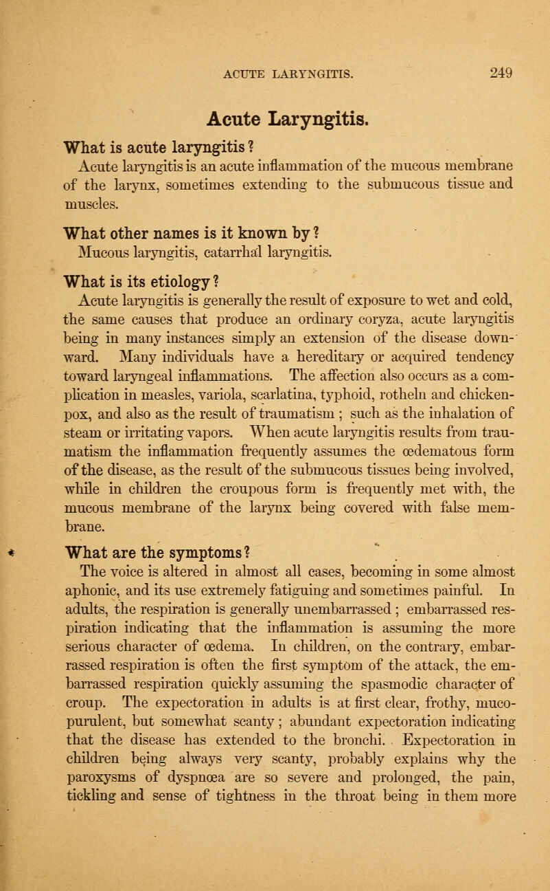 Acute Laryngitis. What is acute laryngitis ? Acute laryngitis is an acute inflammation of the mucous membrane of the larynx, sometimes extending to the submucous tissue and muscles. What other names is it known by ? Mucous laryngitis, catarrhal laryngitis. What is its etiology ? Acute laryngitis is generally the result of exposure to wet and cold, the same causes that produce an ordinary coryza, acute laryngitis being in many instances simply an extension of the disease down-' ward. Many individuals have a hereditary or acquired tendency toward laryngeal inflammations. The affection also occurs as a com- plication in measles, variola, scarlatina, typhoid, rotheln and chicken- pox, and also as the result of traumatism ; such as the inhalation of steam or irritating vapors. When acute laryngitis results from trau- matism the inflammation frequently assumes the oedematous form of the disease, as the result of the submucous tissues being involved, while in children the croupous form is frequently met with, the mucous membrane of the larynx being covered with false mem- brane. What are the symptoms ? The voice is altered in almost all cases, becoming in some almost aphonic, and its use extremely fatiguing and sometimes painful. In adults, the respiration is generally unembarrassed ; embarrassed res- piration indicating that the inflammation is assuming the more serious character of oedema. In children, on the contrary, embar- rassed respiration is often the first symptom of the attack, the em- barrassed respiration quickly assuming the spasmodic character of croup. The expectoration in adults is at first clear, frothy, muco- purulent, but somewhat scanty ; abundant expectoration indicating that the disease has extended to the bronchi. Expectoration in children being always very scanty, probably explains why the paroxysms of dyspnoea are so severe and prolonged, the pain, tickling and sense of tightness in the throat being in them more