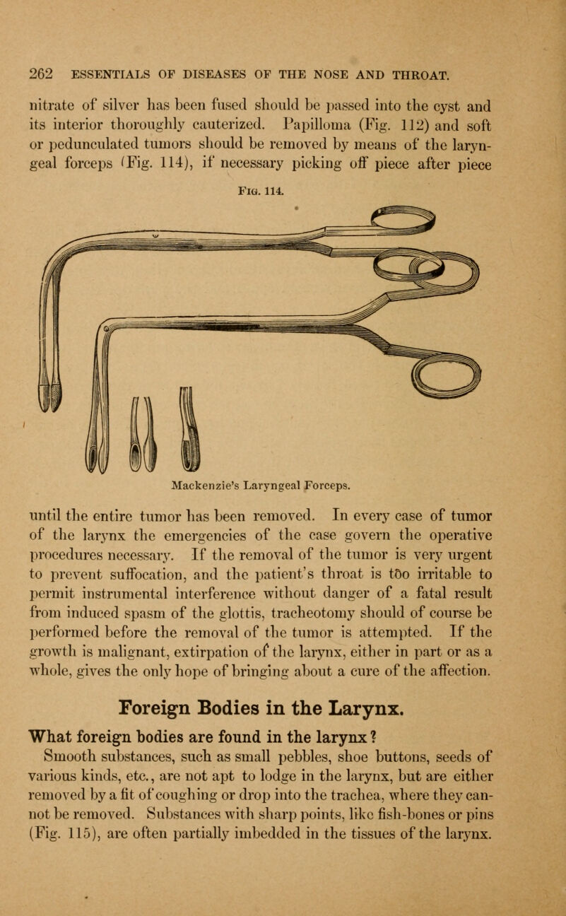 nitrate of silver has been fused should be passed into the cyst and its interior thoroughly cauterized. Papilloma (Fig. 112) and soft or pedunculated tumors should be removed by means of the laryn- geal forceps (Fig. 114), if necessary picking oft* piece after piece Fig. 114. Mackenzie's Laryngeal Forceps. until the entire tumor has been removed. In every case of tumor of the larynx the emergencies of the case govern the operative procedures necessary. If the removal of the tumor is very urgent to prevent suffocation, and the patient's throat is too irritable to permit instrumental interference without danger of a fatal result from induced spasm of the glottis, tracheotomy should of course be performed before the removal of the tumor is attempted. If the growth is malignant, extirpation of the larynx, either in part or as a whole, gives the only hope of bringing about a cure of the affection. Foreign Bodies in the Larynx. What foreign bodies are found in the larynx ? Smooth substances, such as small pebbles, shoe buttons, seeds of various kinds, etc., are not apt to lodge in the larynx, but are either removed by a fit of coughing or drop into the trachea, where they can- not be removed. Substances with sharp points, like fish-bones or pins (Fig. 115), are often partially imbedded in the tissues of the larynx.