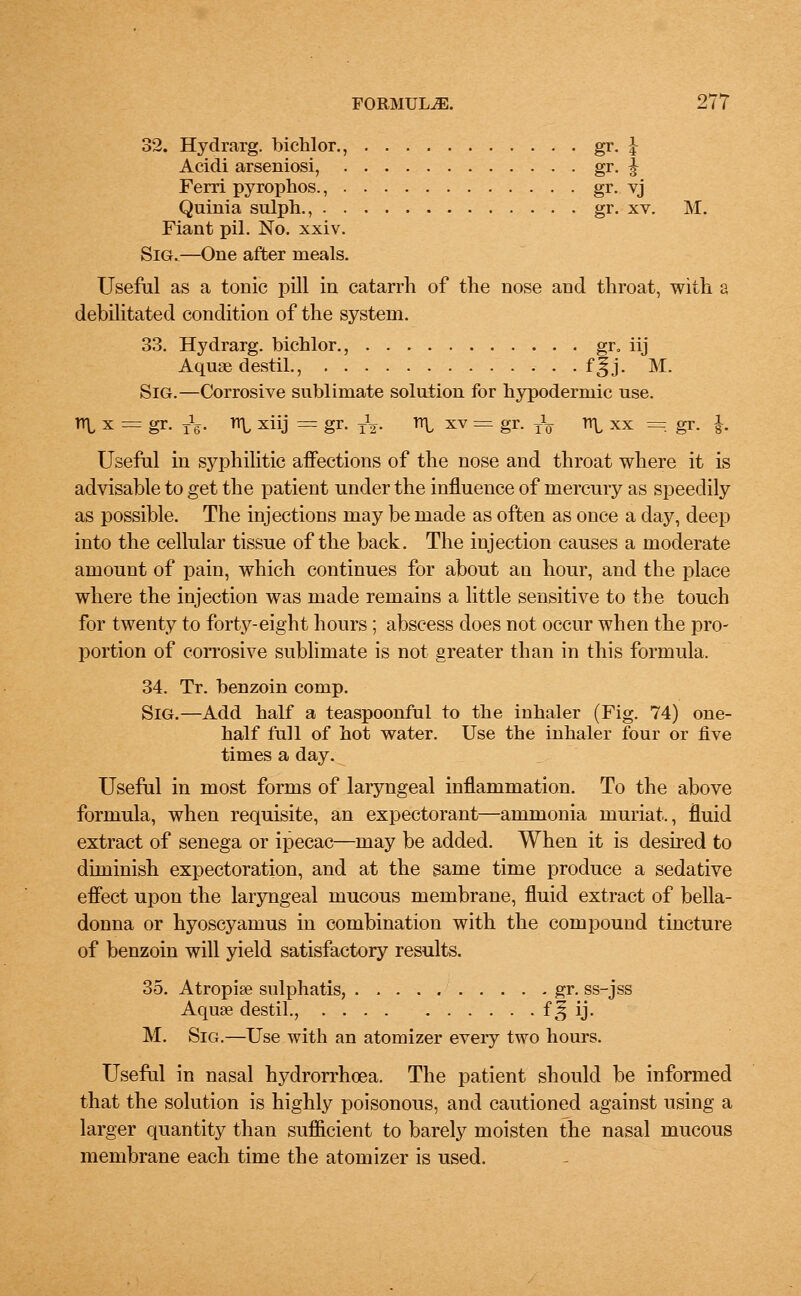 32. Hydrarg. bichlor., gr. I Acidi arseniosi, gr- i Ferri pyrophos., gr. yj Quinia sulph., gr. xv. M. Fiant pil. No. xxiv. Sig.—One after meals. Useful as a tonic pill in catarrh of the nose and throat, with a debilitated condition of the system. 33. Hydrarg. bichlor., gr. iij Aquae destil., f^j. M. Sig.—Corrosive sublimate solution for hypodermic use. Tl\, x == gr. TV Tl\, xiij = gr. TV H\, xv = gr. T\ n\, xx = gr. j. Useful in syphilitic affections of the nose and throat where it is advisable to get the patient under the influence of mercury as speedily as possible. The injections may be made as often as once a day, deep into the cellular tissue of the back. The injection causes a moderate amount of pain, which continues for about an hour, and the place where the injection was made remains a little sensitive to the touch for twenty to forty-eight hours; abscess does not occur when the pro- portion of corrosive sublimate is not greater than in this formula. 34. Tr. benzoin comp. Sig.—Add half a teaspoonful to the inhaler (Fig. 74) one- half full of hot water. Use the inhaler four or five times a day. Useful in most forms of laryngeal inflammation. To the above formula, when requisite, an expectorant—ammonia inuriat., fluid extract of senega or ipecac—may be added. When it is desired to diminish expectoration, and at the same time produce a sedative effect upon the laryngeal mucous membrane, fluid extract of bella- donna or hyoscyamus in combination with the compound tincture of benzoin will yield satisfactory results. 35. Atropine sulphatis, gr. ss-jss Aquse destil., f § ij. M. Sig.—Use with an atomizer every two hours. Useful in nasal hydrorrhoea. The patient should be informed that the solution is highly poisonous, and cautioned against using a larger quantity than sufficient to barely moisten the nasal mucous membrane each time the atomizer is used.