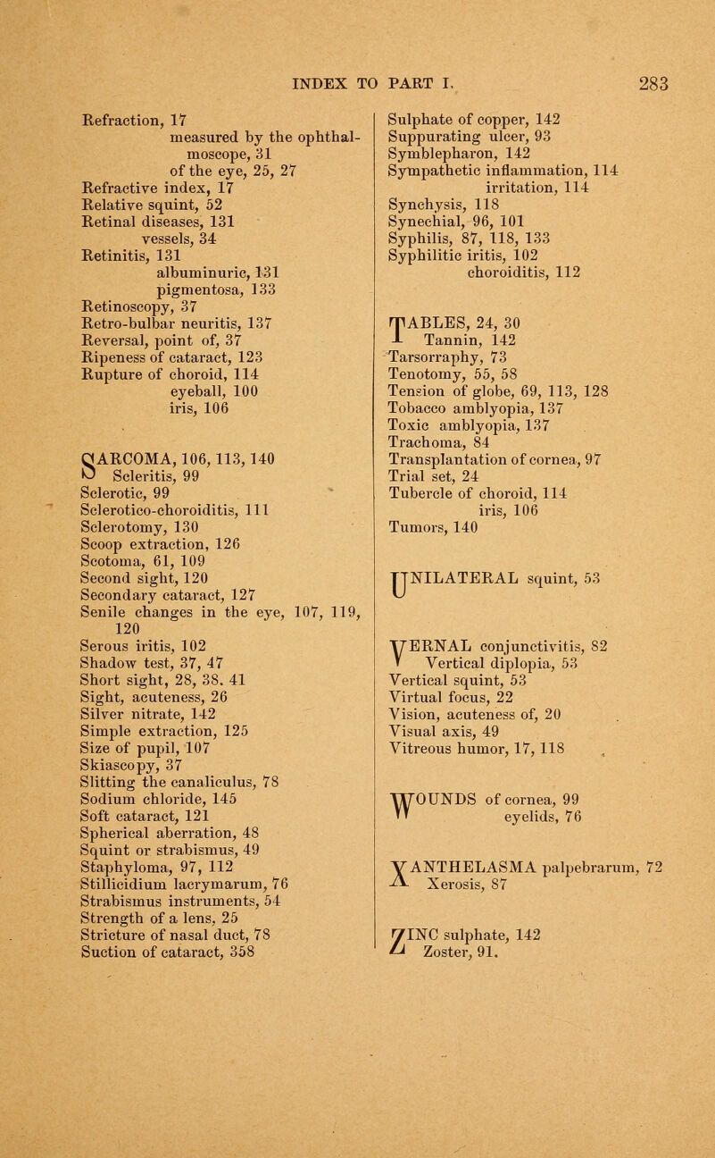 Refraction, 17 measured by the ophthal- moscope, 31 of the eye, 25, 27 Refractive index, 17 Relative squint, 52 Retinal diseases, 131 vessels, 34 Retinitis, 131 albuminuric, 131 pigmentosa, 133 Retinoscopy, 37 Retro-bulbar neuritis, 137 Reversal, point of, 37 Ripeness of cataract, 123 Rupture of choroid, 114 eyeball, 100 iris, 106 SARCOMA, 106,113,140 Scleritis, 99 Sclerotic, 99 Sclerotico-choroiditis, 111 Sclerotomy, 130 Scoop extraction, 126 Scotoma, 61, 109 Second sight, 120 Secondary cataract, 127 Senile changes in the eye, 107, 119, 120 Serous iritis, 102 Shadow test, 37, 47 Short sight, 28, 38. 41 Sight, acuteness, 26 Silver nitrate, 142 Simple extraction, 125 Size of pupil, 107 Skiascopy, 37 Slitting the canaliculus, 78 Sodium chloride, 145 Soft cataract, 121 Spherical aberration, 48 Squint or strabismus, 49 Staphyloma, 97, 112 Stillicidium lacrymarum, 76 Strabismus instruments, 54 Strength of a lens, 25 Stricture of nasal duct, 78 Suction of cataract, 358 Sulphate of copper, 142 Suppurating ulcer, 93 Symblepharon, 142 Sympathetic inflammation, 114 irritation, 114 Synchysis, 118 Synechial, 96, 101 Syphilis, 87, 118, 133 Syphilitic iritis, 102 choroiditis, 112 TABLES, 24, 30 Tannin, 142 Tarsorraphy, 73 Tenotomy, 55, 58 Tension of globe, 69, 113, 128 Tobacco amblyopia, 137 Toxic amblyopia, 137 Trachoma, 84 Transplantation of cornea, 97 Trial set, 24 Tubercle of choroid, 114 iris, 106 Tumors, 140 TTNILATERAL squint, 53 VERNAL conjunctivitis, 82 Vertical diplopia, 53 Vertical squint, 53 Virtual focus, 22 Vision, acuteness of, 20 Visual axis, 49 Vitreous humor, 17, 118 WOUNDS of cornea, 99 eyelids, 76 VANTHELASMA palpebrarum, 72 Xerosis, 87 ZINC sulphate, 142 Zoster. 91.