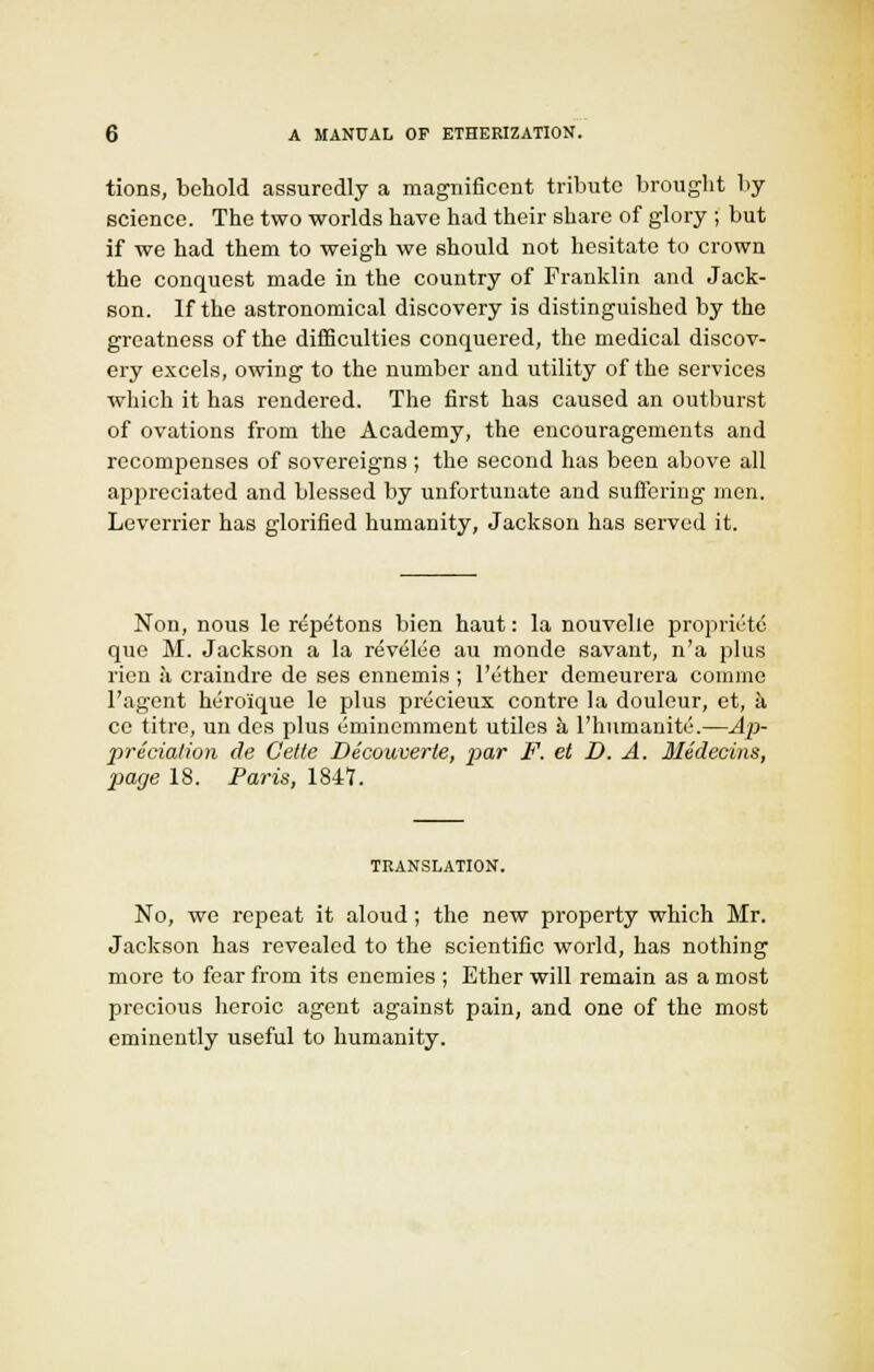 tions, behold assuredly a magnificent tribute brought by science. The two worlds have had their share of glory ; but if we had them to weigh we should not hesitate to crown the conquest made in the country of Franklin and Jack- son. If the astronomical discovery is distinguished by the greatness of the difficulties conquered, the medical discov- ery excels, owing to the number and utility of the services which it has rendered. The first has caused an outburst of ovations from the Academy, the encouragements and recompenses of sovereigns ; the second has been above all .appreciated and blessed by unfortunate and suffering men. Leverrier has glorified humanity, Jackson has served it. Non, nous le repetons bien haut: la nouvelle propriety que M. Jackson a la revelee au monde savant, n'a plus ricn a craindre de ses ennemis ; l'ether demeurera cornme I'agent heroique le plus precieux contre la douleur, et, a ce titre, un des plus eminemment utiles a l'liiimanite.—Ap- preciation de Cette Decouverte, par F. et D, A. Medecins, page 18. Paris, 1847. TRANSLATION. No, we repeat it aloud; the new property which Mr. Jackson has revealed to the scientific world, has nothing more to fear from its enemies ; Ether will remain as a most precious heroic agent against pain, and one of the most eminently useful to humanity.