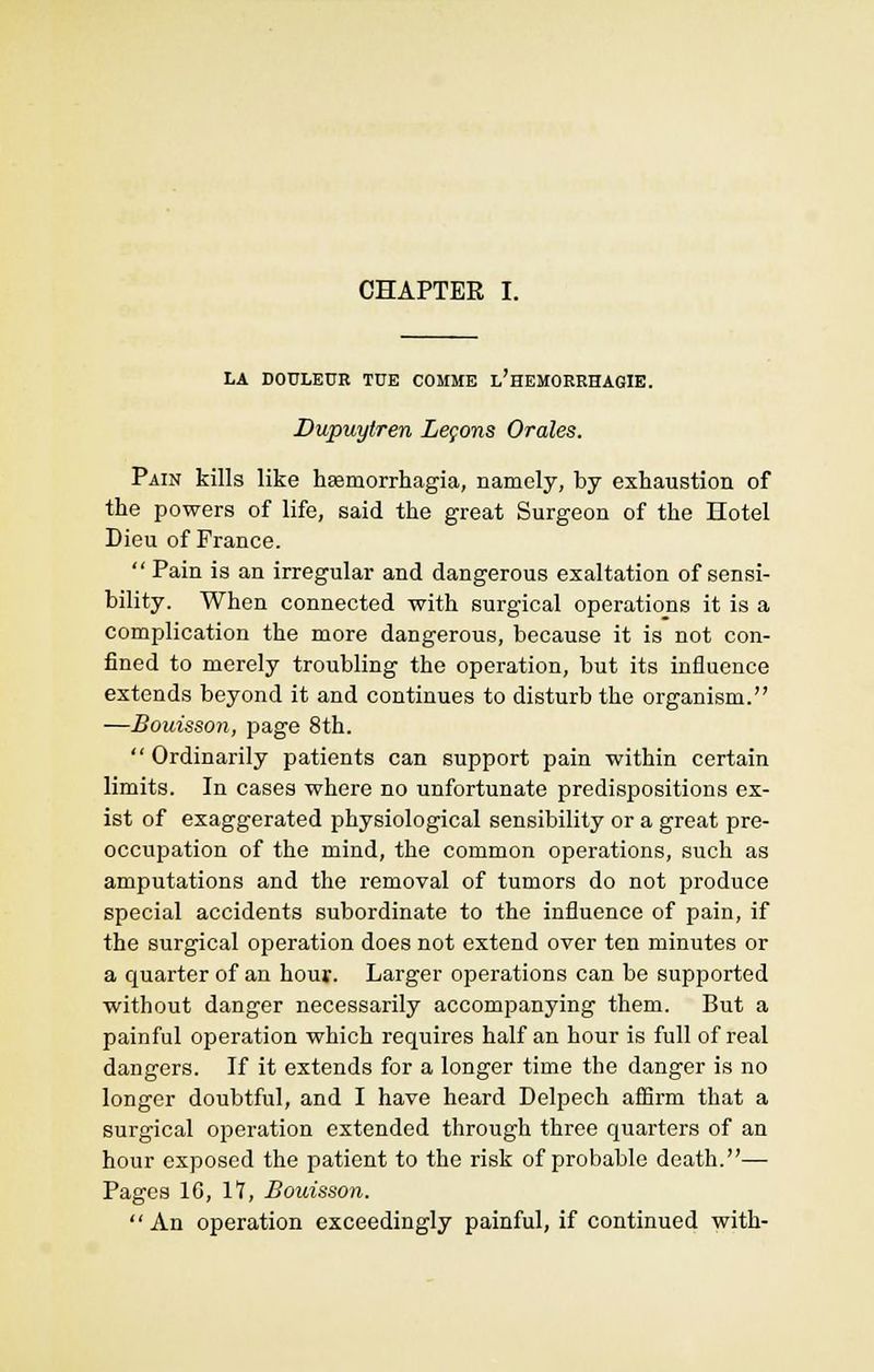 CHAPTER I. LA DOULE0B TDE C0MME l'heMORRHAGIE. Dupuytren Lemons Orales. Pain kills like hasmorrhagia, namely, by exhaustion of the powers of life, said the great Surgeon of the Hotel Dieu of France.  Pain is an irregular and dangerous exaltation of sensi- bility. When connected with surgical operations it is a complication the more dangerous, because it is not con- fined to merely troubling the operation, but its influence extends beyond it and continues to disturb the organism. —Bouisson, page 8th. Ordinarily patients can support pain within certain limits. In cases where no unfortunate predispositions ex- ist of exaggerated physiological sensibility or a great pre- occupation of the mind, the common operations, such as amputations and the removal of tumors do not produce special accidents subordinate to the influence of pain, if the surgical operation does not extend over ten minutes or a quarter of an hour. Larger operations can be supported without danger necessarily accompanying them. But a painful operation which requires half an hour is full of real dangers. If it extends for a longer time the danger is no longer doubtful, and I have heard Delpech affirm that a surgical operation extended through three quarters of an hour exposed the patient to the risk of probable death.— Pages 10, 17, Bouisson. An operation exceedingly painful, if continued with-