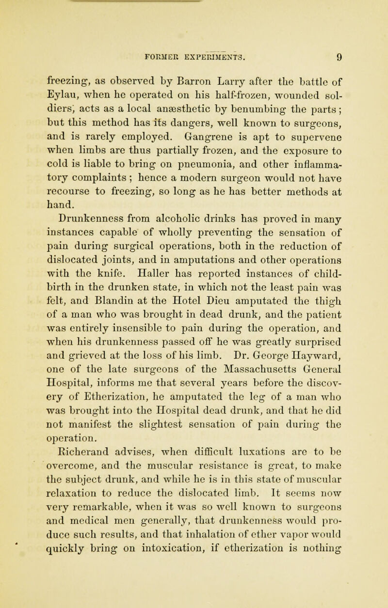 freezing, as observed by Barron Larry after the battle of Eylau, when he operated on his half-frozen, wounded sol- diers; acts as a local anaesthetic by benumbing the parts; but this method has its dangers, well known to surgeons, and is rarely employed. Gangrene is apt to supervene when limbs are thus partially frozen, and the exposure to cold is liable to bring on pneumonia, and other inflamma- tory complaints ; hence a modern surgeon would not have recourse to freezing, so long as he has better methods at hand. Drunkenness from alcoholic drinks has proved in many instances capable of wholly preventing the sensation of pain during surgical operations, both in the reduction of dislocated joints, and in amputations and other operations with the knife. Haller has reported instances of child- birth in the drunken state, in which not the least pain was felt, and Blandin at the Hotel Dieu amputated the thigh of a man who was brought in dead drunk, and the patient was enth-ely insensible to pain during the operation, and when his drunkenness passed off he was greatly surprised and grieved at the loss of his limb. Dr. George LTayward, one of the late surgeons of the Massachusetts General Hospital, informs me that several years before the discov- ery of Etherization, he amputated the leg of a man who was brought into the Hospital dead drunk, and that he did not manifest the slightest sensation of pain during the operation. Richerand advises, when difficult luxations are to be overcome, and the muscular resistance is great, to make the subject drunk, and while he is in this state of muscular relaxation to reduce the dislocated limb. It seems now very remarkable, when it was so well known to surgeons and medical men generally, that drunkenness would pro- duce such results, and that inhalation of ether vapor would quickly bring on intoxication, if etherization is nothing