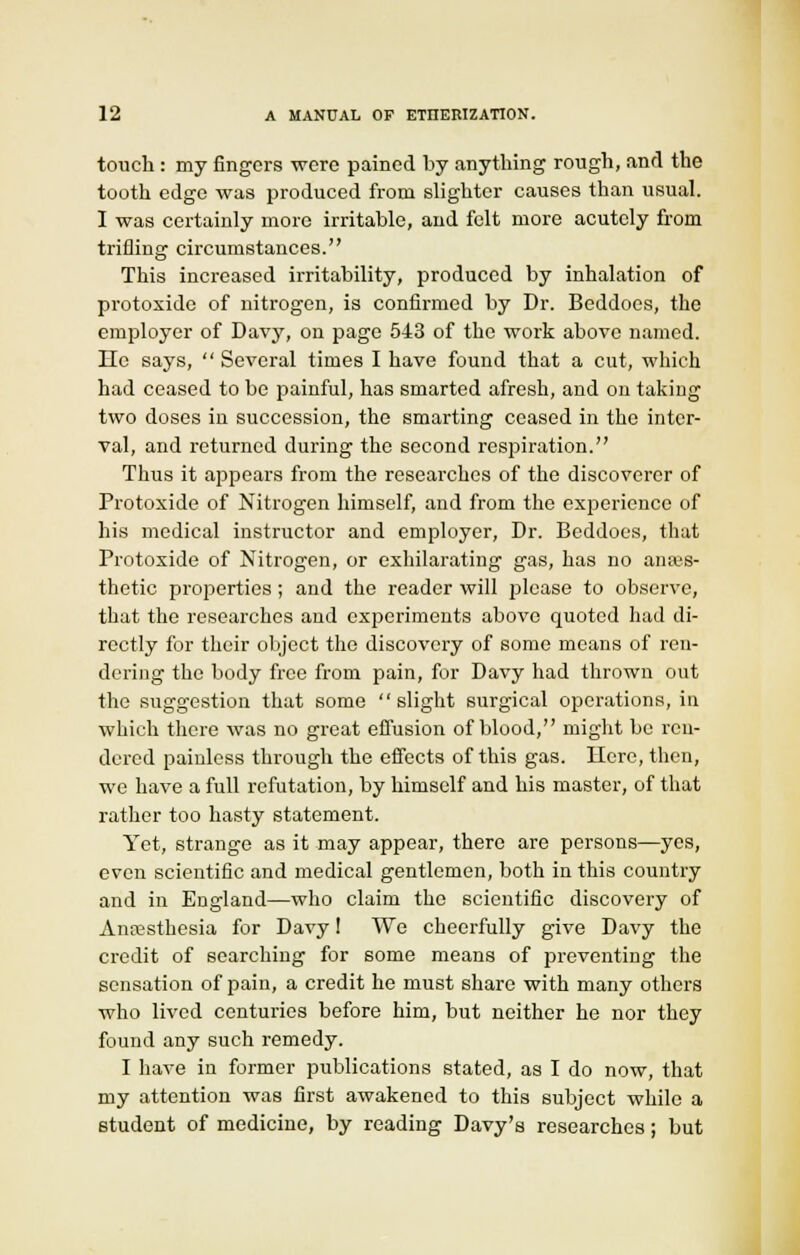 touch : my fingers were pained by anything rough, and the tooth edge was produced from slighter causes than usual. I was certainly more irritable, and felt more acutely from trifling circumstances. This increased irritability, produced by inhalation of protoxide of nitrogen, is confirmed by Dr. Beddoes, the employer of Davy, on page 543 of the work above named. He says,  Several times I have found that a cut, which had ceased to be painful, has smarted afresh, and on taking two doses in succession, the smarting ceased in the inter- val, and returned during the second respiration. Thus it appears from the researches of the discoverer of Protoxide of Nitrogen himself, and from the experience of his medical instructor and employer, Dr. Beddoes, that Protoxide of Nitrogen, or exhilarating gas, has no anaes- thetic properties; and the reader will please to observe, that the researches and experiments above quoted had di- rectly for their object the discovery of some means of ren- dering the body free from pain, for Davy had thrown out the suggestion that some slight surgical operations, in which there was no great effusion of blood, might be ren- dered painless through the effects of this gas. Here, then, we have a full refutation, by himself and his master, of that rather too hasty statement. Yet, strange as it may appear, there are persons—yes, even scientific and medical gentlemen, both in this country and in England—who claim the scientific discovery of Anaesthesia for Davy! We cheerfully give Davy the credit of searching for some means of preventing the sensation of pain, a credit he must share with many others who lived centuries before him, but neither he nor they found any such remedy. I have in former publications stated, as I do now, that my attention was first awakened to this subject while a student of medicine, by reading Davy's researches; but