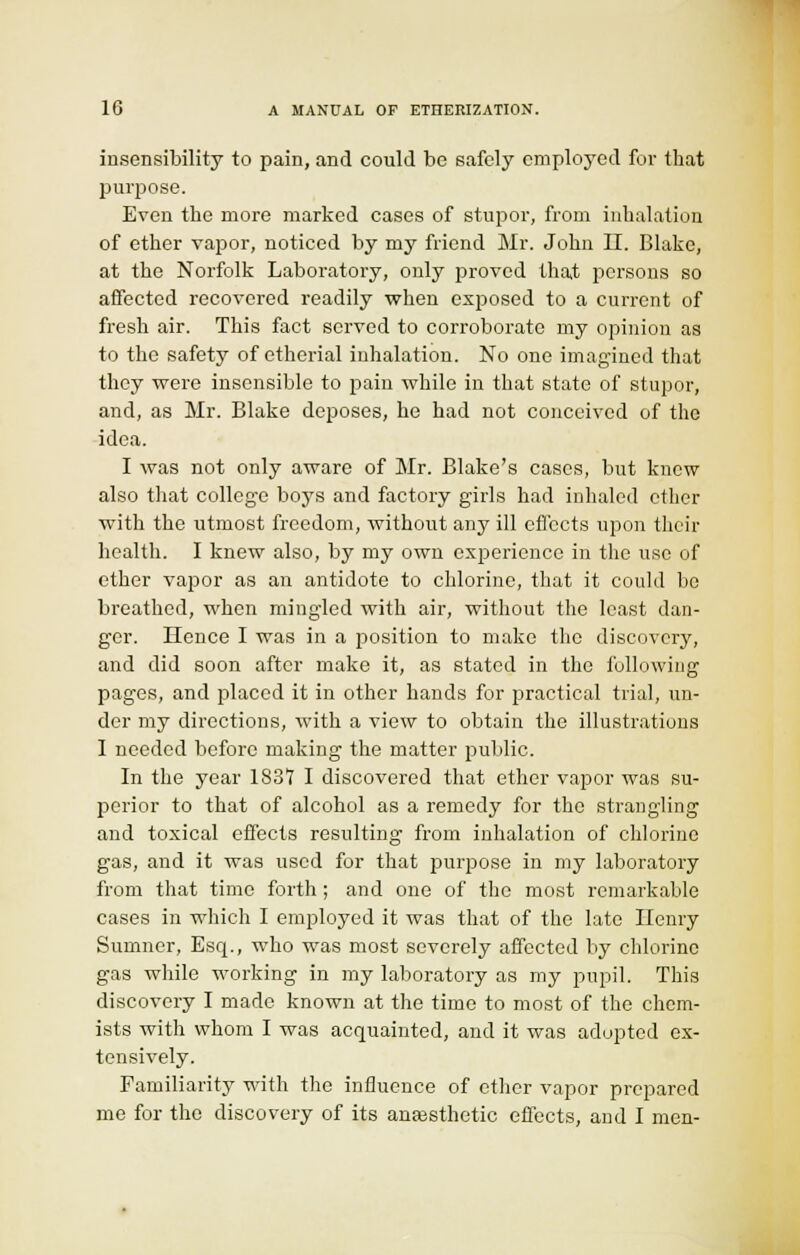 insensibility to pain, and could be safely employed for that purpose. Even the more marked cases of stupor, from inhalation of ether vapor, noticed by my friend Mr. John II. Blake, at the Norfolk Laboratory, only proved that persons so affected recovered readily when exposed to a current of fresh air. This fact served to corroborate my opinion as to the safety of etherial inhalation. No one imagined that they were insensible to pain while in that state of stupor, and, as Mr. Blake deposes, he had not conceived of the idea. I was not only aware of Mr. Blake's cases, but knew also that college boys and factory girls had inhaled ether with the utmost freedom, without any ill effects upon their health. I knew also, by my own experience in the use of ether vapor as an antidote to chlorine, that it could be breathed, when mingled with air, without the least dan- ger. Hence I was in a position to make the discovery, and did soon after make it, as stated in the following pages, and placed it in other hands for practical trial, un- der my directions, with a view to obtain the illustrations I needed before making the matter public. In the year 1837 I discovered that ether vapor was su- perior to that of alcohol as a remedy for the strangling and toxical effects resulting from inhalation of chlorine gas, and it was used for that purpose in my laboratory from that time forth ; and one of the most remarkable cases in which I employed it was that of the late Henry Sumner, Esq., who was most severely affected by chlorine gas while working in my laboratory as my pupil. This discovery I made known at the time to most of the chem- ists with whom I was acquainted, and it was adopted ex- tensively. Familiarity with the influence of ether vapor prepared me for the discovery of its aneesthetic effects, and I men-