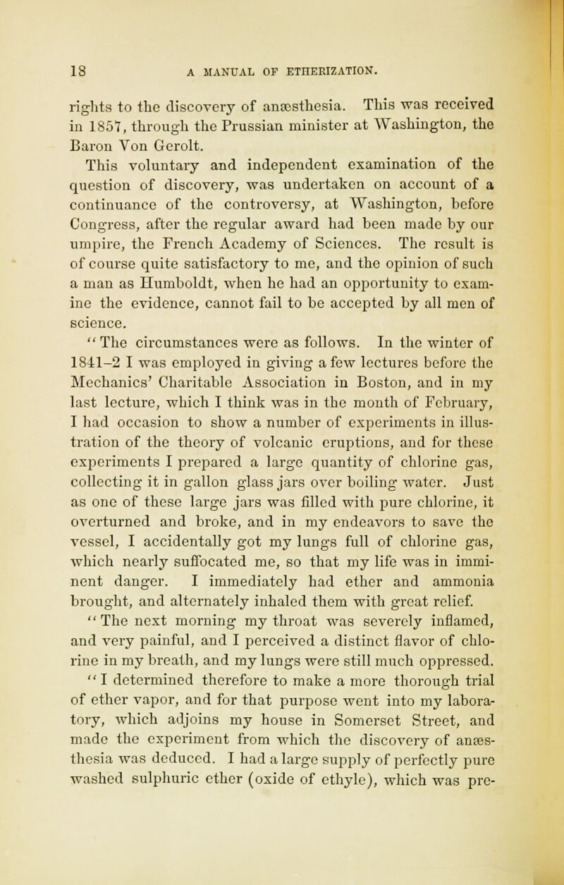 rights to the discovery of ansosthesia. This was received in 1857, through the Prussian minister at Washington, the Baron Von Gerolt. This voluntary and independent examination of the question of discovery, was undertaken on account of a continuance of the controversy, at Washington, before Congress, after the regular award had been made by our umpire, the French Academy of Sciences. The result is of course quite satisfactory to me, and the opinion of such a man as Ilumboldt, when he had an opportunity to exam- ine the evidence, cannot fail to be accepted by all men of science. The circumstances were as follows. In the winter of 1841-2 I was employed in giving a few lectures before the Mechanics' Charitable Association in Boston, and in my last lecture, which I think was in the month of February, I had occasion to show a number of experiments in illus- tration of the theory of volcanic eruptions, and for these experiments I prepared a large quantity of chlorine gas, collecting it in gallon glass jars over boiling water. Just as one of these large jars was filled with pure chlorine, it overturned and broke, and in my endeavors to save the vessel, I accidentally got my lungs full of chlorine gas, which nearly suffocated me, so that my life was in immi- nent danger. I immediately had ether and ammonia brought, and alternately inhaled them with great relief. The next morning my throat was severely inflamed, and very painful, and I perceived a distinct flavor of chlo- rine in my breath, and my lungs were still much oppressed.  I determined therefore to make a more thorough trial of ether vapor, and for that purpose went into my labora- tory, which adjoins my house in Somerset Street, and made the experiment from which the discovery of anajs- thesia was deduced. I had a large supply of perfectly pure washed sulphuric ether (oxide of ethyle), which was pre-