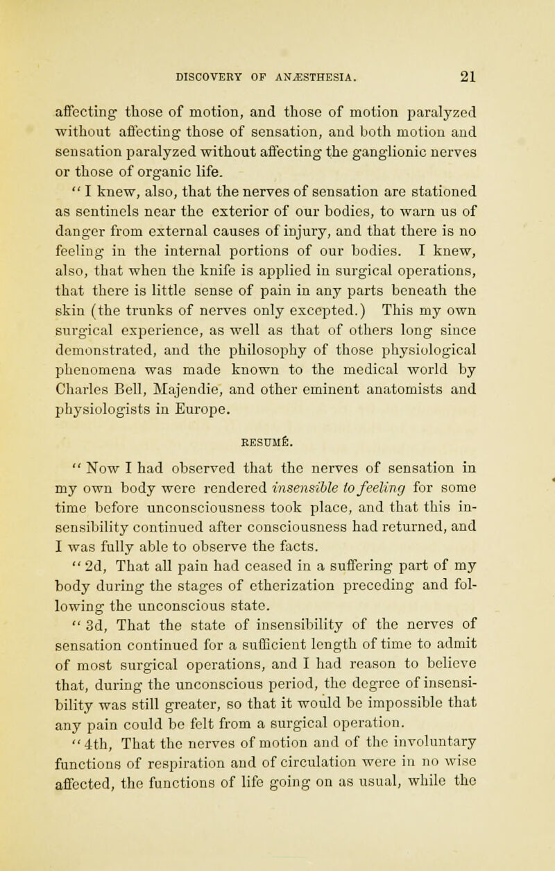 affecting those of motion, and those of motion paralyzed without affecting those of sensation, and both motion and sensation paralyzed without affecting the ganglionic nerves or those of organic life.  I knew, also, that the nerves of sensation are stationed as sentinels near the exterior of our bodies, to warn us of danger from external causes of injury, and that there is no feeling in the internal portions of our bodies. I knew, also, that when the knife is applied in surgical operations, that there is little sense of pain in any parts beneath the skin (the trunks of nerves only excepted.) This my own surgical experience, as well as that of others long since demonstrated, and the philosophy of those physiological phenomena was made known to the medical world by Charles Bell, Majendie, and other eminent anatomists and physiologists in Europe. RESUME.  Now I had observed that the nerves of sensation in my own body were rendered insensible to feeling for some time before unconsciousness took place, and that this in- sensibility continued after consciousness had returned, and I was fully able to observe the facts.  2d, That all pain had ceased in a suffering part of my body during the stages of etherization preceding and fol- lowing the unconscious state.  3d, That the state of insensibility of the nerves of sensation continued for a sufficient length of time to admit of most surgical operations, and I had reason to believe that, during the unconscious period, the degree of insensi- bility was still greater, so that it would be impossible that any pain could be felt from a surgical operation. 4th, That the nerves of motion and of the involuntary functions of respiration and of circulation were in no wise affected, the functions of life going on as usual, while the