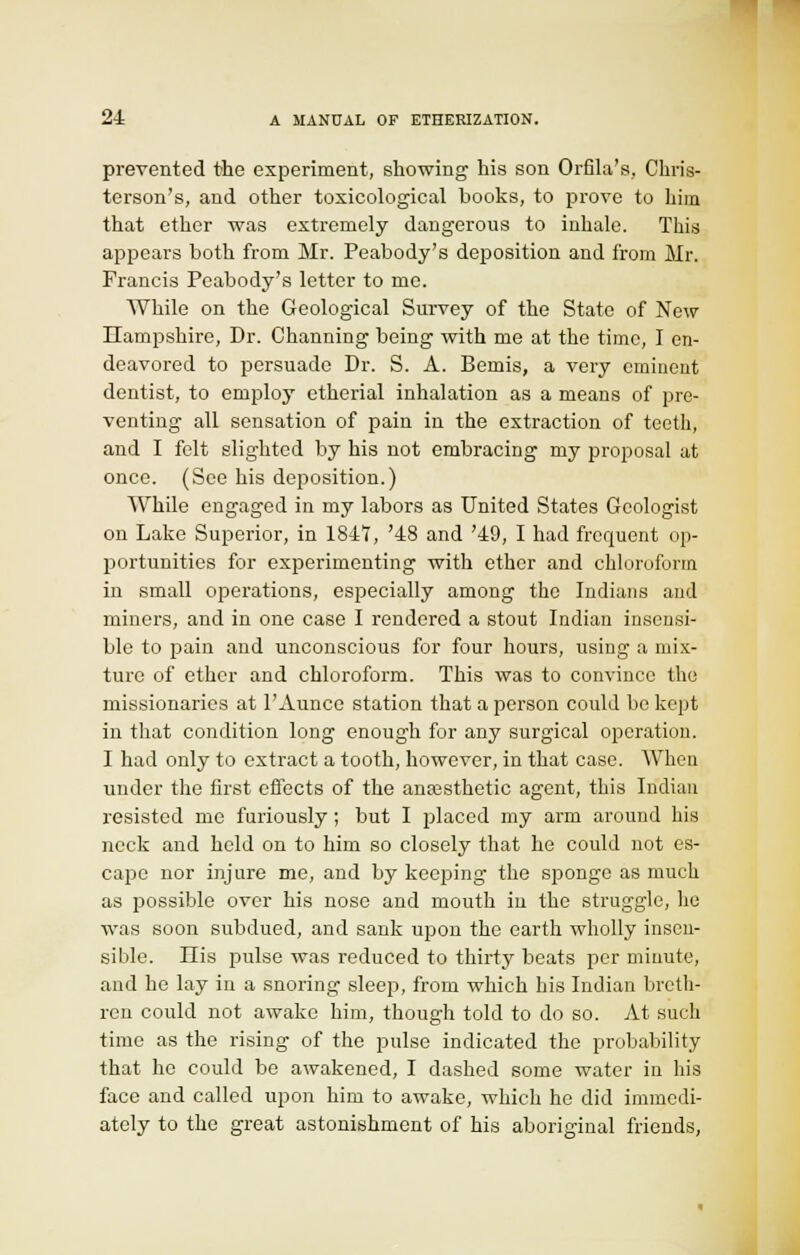 prevented the experiment, showing his son Orfila's, Chris- terson's, and other toxicological books, to prove to him that ether was extremely dangerous to inhale. This appears both from Mr. Peabody's deposition and from Mr. Francis Peabody's letter to me. While on the Geological Survey of the State of New Hampshire, Dr. Channing being with me at the time, I en- deavored to persuade Dr. S. A. Bemis, a very eminent dentist, to employ etherial inhalation as a means of pre- venting all sensation of pain in the extraction of teeth, and I felt slighted by his not embracing my proposal at once. (See his deposition.) While engaged in my labors as United States Geologist on Lake Superior, in 1847, '48 and '49, I had frequent op- portunities for experimenting with ether and chloroform in small operations, especially among the Indians and miners, and in one case I rendered a stout Indian insensi- ble to pain and unconscious for four hours, using a mix- ture of ether and chloroform. This was to convince the missionaries at 1'Aunce station that a person could be kept in that condition long enough for any surgical operation. I had only to extract a tooth, however, in that case. When under the first effects of the anaesthetic agent, this Indian resisted me furiously; but I placed my arm around his neck and held on to him so closely that he could not es- cape nor injure me, and by keeping the sponge as much as possible over his nose and mouth in the struggle, he was soon subdued, and sank upon the earth wholly insen- sible. Ilis pulse was reduced to thirty beats per minute, and he lay in a snoring sleep, from which his Indian breth- ren could not awake him, though told to do so. At such time as the rising of the pulse indicated the probability that he could be awakened, I dashed some water in his face and called upon him to awake, which he did immedi- ately to the great astonishment of his aboriginal friends,