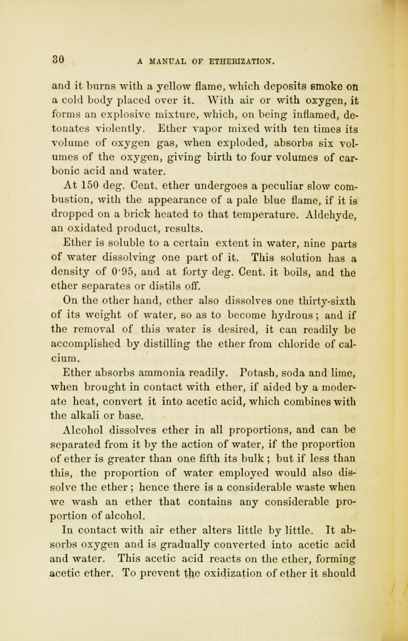 and it burns with a yellow flame, which deposits smoke on a cold body placed over it. With air or with oxygen, it forms an explosive mixture, which, on being inflamed, de- tonates violently. Ether vapor mixed with ten times its volume of oxygen gas, when exploded, absorbs six vol- umes of the oxygen, giving birth to four volumes of car- bonic acid and water. At 150 deg. Cent, ether undergoes a peculiar slow com- bustion, with the appearance of a pale blue flame, if it is dropped on a brick heated to that temperature. Aldehyde, an oxidated product, results. Ether is soluble to a certain extent in water, nine parts of water dissolving one part of it. This solution has a density of 0'95, and at forty deg. Cent, it boils, and the ether separates or distils off. On the other hand, ether also dissolves one thirty-sixth of its weight of water, so as to become hydrous; and if the removal of this water is desired, it can readily be accomplished by distilling the ether from chloride of cal- cium. Ether absorbs ammonia readily. Potash, soda and lime, when brought in contact with ether, if aided by a moder- ate heat, convert it into acetic acid, which combines with the alkali or base. Alcohol dissolves ether in all proportions, and can be separated from it by the action of water, if the proportion of ether is greater than one fifth its bulk ; but if less than this, the proportion of water employed would also dis- solve the ether ; hence there is a considerable waste when we wash an ether that contains any considerable pro- portion of alcohol. In contact with air ether alters little by little. It ab- sorbs oxygen and is gradually converted into acetic acid and water. This acetic acid reacts on the ether, forming acetic ether. To prevent the oxidization of ether it should