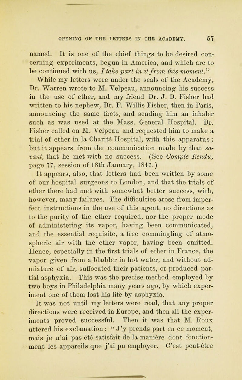 named. It is one of the chief tilings to be desired con- cerning experiments, begun in America, and which are to be continued with us, I take 'part in it from this moment. While my letters were under the seals of the Academy, Dr. Warren wrote to M. Velpeau, announcing his success in the use of ether, and my friend Dr. J. D. Fisher had written to his nephew, Dr. F. Willis Fisher, then in Paris, announcing the same facts, and sending him an inhaler such as was used at the Mass. General Hospital. Dr. Fisher called on M. Velpeau and requested him to make a trial of ether in la Charite Hospital, with this apparatus ; but it appears from the communication made by that sa- vant, that he met with no success. (See Compte Rendu, page *l*l, session of 18th January, lSif.) It appears, also, that letters had been written by some of our hospital surgeons to London, and that the trials of ether there had met with somewhat better success, with, however, many failures. The difficulties arose from imper- fect instructions in the use of this agent, no directions as to the purity of the ether required, nor the proper mode of administering its vapor, having been communicated, and the essential requisite, a free commingling of atmo- spheric air with the ether vapor, having been omitted. Hence, especially in the first trials of ether in France, the vapor given from a bladder in hot water, and without ad- mixture of air, suffocated their patients, or produced par- tial asphyxia. This was the precise method employed by two boys in Philadelphia many years ago, by which exper- iment one of them lost his life by asphyxia. It was not until my letters were read, that any proper directions were received in Europe, and then all the exper- iments proved successful. Then it was that M. Eoux uttered his exclamation :  J'y prends part en ce moment, mais je n'ai pas ete satisfait de la maniere dont fonction- ment les apparcils que j'ai pu employer. Cost peut-etre