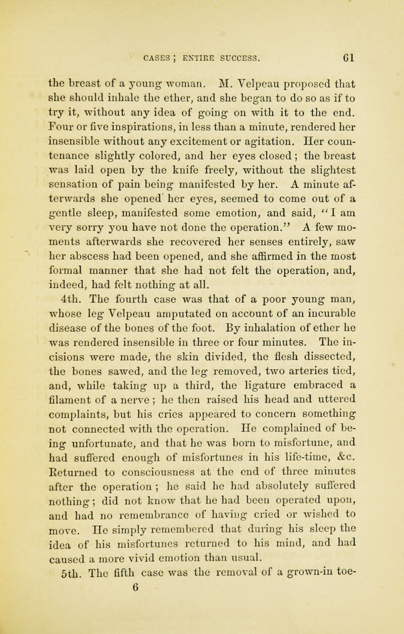 the breast of a young' woman. M. Velpcau proposed that she should inhale the ether, and she began to do so as if to try it, without any idea of going on with it to the end. Four or five inspirations, in less than a minute, rendered her insensible without any excitement or agitation. Her coun- tenance slightly colored, and her eyes closed ; the breast was laid open by the knife freely, without the slightest sensation of pain being manifested by her. A minute af- terwards she opened her eyes, seemed to come out of a gentle sleep, manifested some emotion, and said, I am very sorry you have not done the operation. A few mo- ments afterwards she recovered her senses entirely, saw her abscess had been opened, and she affirmed in the most formal manner that she had not felt the operation, and, indeed, had felt nothing at all. 4th. The fourth case was that of a poor young man, whose leg Velpeau amputated on account of an incurable disease of the bones of the foot. By inhalation of ether he was rendered insensible in three or four minutes. The in- cisions were made, the skin divided, the flesh dissected, the bones sawed, and the leg removed, two arteries tied, and, while taking up a third, the ligature embraced a filament of a nerve ; he then raised his head and uttered complaints, but his cries appeared to concern something not connected with the operation. He complained of be- ing unfortunate, and that he was born to misfortune, and had suffered enough of misfortunes in his life-time, &c. Eeturned to consciousness at the end of three minutes after the operation ; he said he had absolutely suffered nothing; did not know that he had been operated upon, and had no remembrance of having cried or wished to move. He simply remembered that during his sleep the idea of his misfoi'tuncs returned to his mind, and had caused a more vivid emotion than usual. 5th. The fifth case was the removal of a grown-in toe- 6