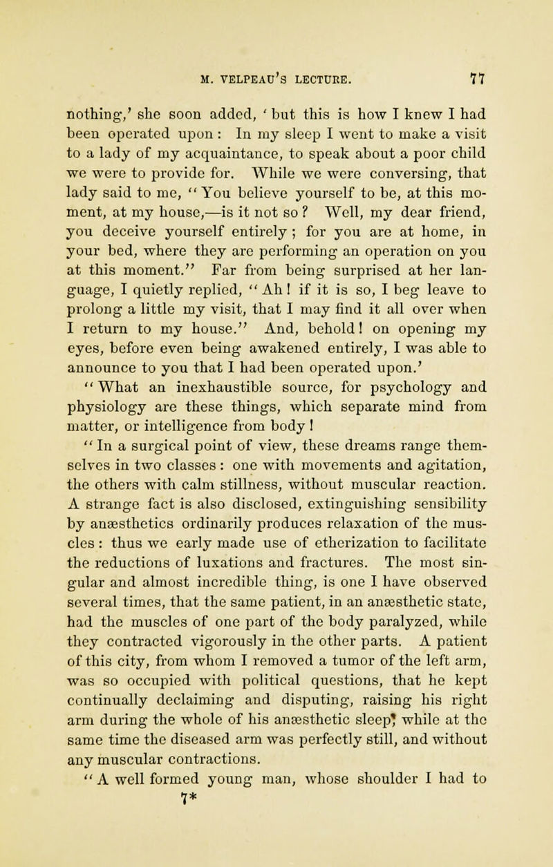 nothing1,' she soon added, ' but this is how I knew I had been operated upon : In my sleep I went to make a visit to a lady of my acquaintance, to speak about a poor child we were to provide for. While we were conversing, that lady said to me,  You believe yourself to be, at this mo- ment, at my house,—is it not so 1 Well, my dear friend, you deceive yourself entirely ; for you are at home, in your bed, where they are performing an operation on you at this moment. Far from being surprised at her lan- guage, I quietly replied,  Ah I if it is so, I beg leave to prolong a little my visit, that I may find it all over when I return to my house. And, behold! on opening my eyes, before even being awakened entirely, I was able to announce to you that I had been operated upon.' What an inexhaustible source, for psychology and physiology are these things, which separate mind from matter, or intelligence from body !  In a surgical point of view, these dreams range them- selves in two classes : one with movements and agitation, the others with calm stillness, without muscular reaction. A strange fact is also disclosed, extinguishing sensibility by anaesthetics ordinarily produces relaxation of the mus- cles : thus we early made use of etherization to facilitate the reductions of luxations and fractures. The most sin- gular and almost incredible thing, is one I have observed several times, that the same patient, in an anaesthetic state, had the muscles of one part of the body paralyzed, while they contracted vigorously in the other parts. A patient of this city, from whom I removed a tumor of the left arm, was so occupied with political questions, that he kept continually declaiming and disputing, raising his right arm during the whole of his anaesthetic sleep* while at the same time the diseased arm was perfectly still, and without any muscular contractions.  A well formed young man, whose shoulder I had to 7*