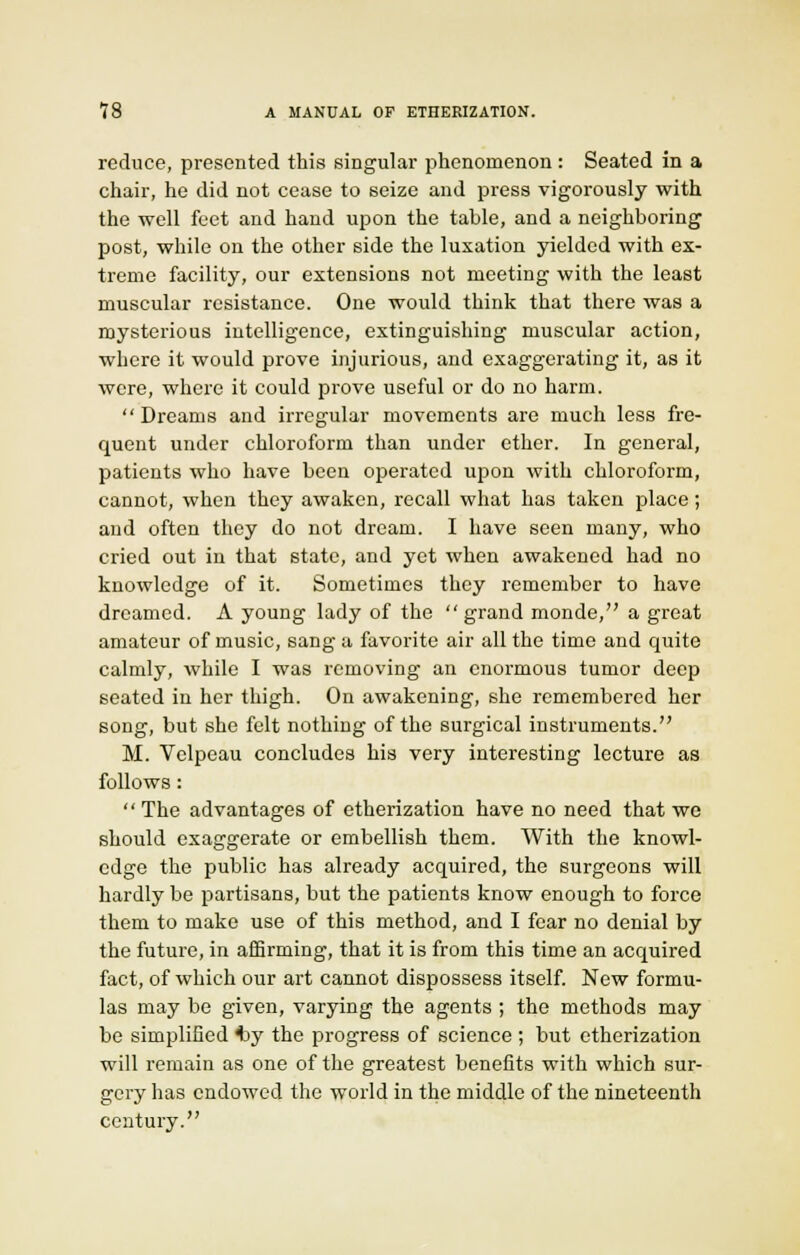 reduce, presented this singular phenomenon : Seated in a chair, he did not cease to seize and press vigorously with the well feet and hand upon the table, and a neighboring post, while on the other side the luxation yielded with ex- treme facility, our extensions not meeting with the least muscular resistance. One would think that there was a mysterious intelligence, extinguishing muscular action, where it would prove injurious, and exaggerating it, as it were, where it could prove useful or do no harm. Dreams and irregular movements are much less fre- quent under chloroform than under ether. In general, patients who have been operated upon with chloroform, cannot, when they awaken, recall what has taken place; and often they do not dream. I have seen many, who cried out in that state, and yet when awakened had no knowledge of it. Sometimes they remember to have dreamed. A young lady of the grand monde, a great amateur of music, sang a favorite air all the time and quite calmly, while I was removing an enormous tumor deep seated in her thigh. On awakening, she remembered her song, but she felt nothing of the surgical instruments. M. Velpeau concludes his very interesting lecture as follows:  The advantages of etherization have no need that we should exaggerate or embellish them. With the knowl- edge the public has already acquired, the surgeons will hardly be partisans, but the patients know enough to force them to make use of this method, and I fear no denial by the future, in affirming, that it is from this time an acquired fact, of which our art cannot dispossess itself. New formu- las may be given, varying the agents ; the methods may be simplified 4iy the progress of science ; but etherization will remain as one of the greatest benefits with which sur- gery has endowed the world in the middle of the nineteenth century.