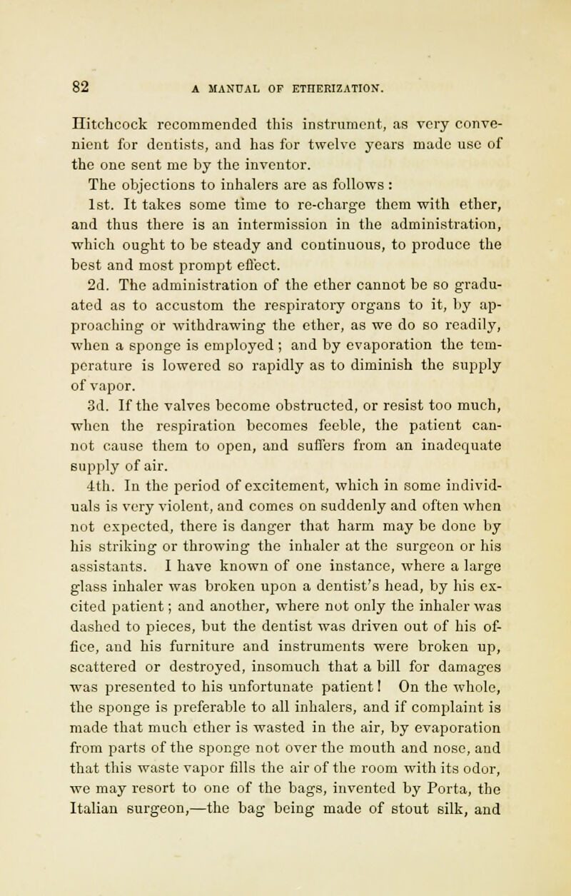 Hitchcock recommended this instrument, as very conve- nient for dentists, and has for twelve years made use of the one sent me by the inventor. The objections to inhalers are as follows : 1st. It takes some time to re-charge them with ether, and thus there is an intermission in the administration, which ought to be steady and continuous, to produce the best and most prompt effect. 2d. The administration of the ether cannot be so gradu- ated as to accustom the respiratory organs to it, by ap- proaching or withdrawing the ether, as we do so readily, when a sponge is employed ; and by evaporation the tem- perature is lowered so rapidly as to diminish the supply of vapor. 3d. If the valves become obstructed, or resist too much, when the respiration becomes feeble, the patient can- not cause them to open, and suffers from an inadequate supply of air. 4th. In the period of excitement, which in some individ- uals is very violent, and comes on suddenly and often when not expected, there is danger that harm may be done by his striking or throwing the inhaler at the surgeon or his assistants. I have known of one instance, where a large glass inhaler was broken upon a dentist's head, by his ex- cited patient; and another, where not only the inhaler was dashed to pieces, but the dentist was driven out of his of- fice, and his furniture and instruments were broken up, scattered or destroyed, insomuch that a bill for damages was presented to his unfortunate patient! On the whole, the sponge is preferable to all inhalers, and if complaint is made that much ether is wasted in the air, by evaporation from parts of the sponge not over the mouth and nose, and that this waste vapor fills the air of the room with its odor, we may resort to one of the bags, invented by Porta, the Italian surgeon,—the bag being made of stout silk, and