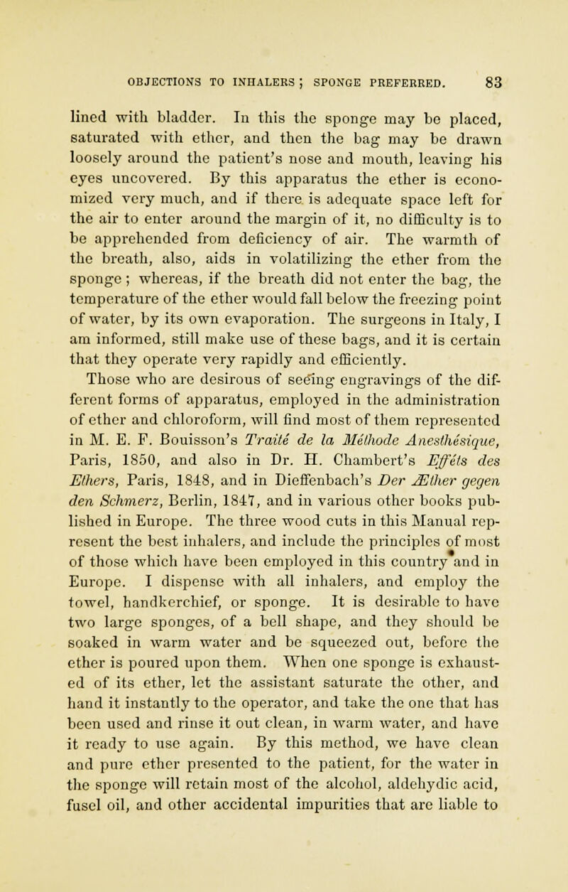 lined with bladder. In this the sponge may be placed, saturated with ether, and then the bag may be drawn loosely around the patient's nose and mouth, leaving his eyes uncovered. By this apparatus the ether is econo- mized very much, and if there, is adequate space left for the air to enter around the margin of it, no difficulty is to be apprehended from deficiency of air. The warmth of the breath, also, aids in volatilizing the ether from the sponge ; whereas, if the breath did not enter the bag, the temperature of the ether would fall below the freezing point of water, by its own evaporation. The surgeons in Italy, I am informed, still make use of these bags, and it is certain that they operate very rapidly and efficiently. Those who are desirous of seeing engravings of the dif- ferent forms of apparatus, employed in the administration of ether and chloroform, will find most of them represented in M. E. F. Bouisson's Traite de la Methode Anesthesique, Paris, 1850, and also in Dr. H. Chambert's Effels des Ethers, Paris, 1848, and in Dieffenbach's Der JElher gegen den Schmerz, Berlin, 1841!, and in various other books pub- lished in Europe. The three wood cuts in this Manual rep- resent the best inhalers, and include the principles of most of those which have been employed in this country and in Europe. I dispense with all inhalers, and employ the towel, handkerchief, or sponge. It is desirable to have two large sponges, of a bell shape, and they should be soaked in warm water and be squeezed out, before the ether is poured upon them. When one sponge is exhaust- ed of its ether, let the assistant saturate the other, and hand it instantly to the operator, and take the one that has been used and rinse it out clean, in warm water, and have it ready to use again. By this method, we have clean and pure ether presented to the patient, for the water in the sponge will retain most of the alcohol, aldehydic acid, fusel oil, and other accidental impurities that are liable to