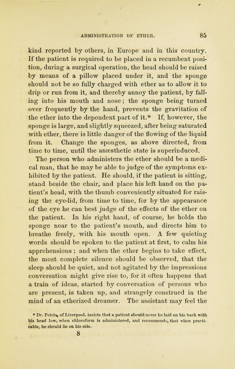 kind reported by others, in Europe and in tins country. If the patient is required to be placed in a recumbent posi- tion, during a surgical operation, the head should be raised by means of a pillow placed under it, and the sponge should not be so fully charged with ether as to allow it to drip or run from it, and thereby annoy the patient, by fall- ing into his mouth and nose; the sponge being turned over frequently by the hand, prevents the gravitation of the ether into the dependent part of it.* If, however, the sponge is large, and slightly squeezed, after being saturated with ether, there is little danger of the flowing of the liquid from it. Change the sponges, as above directed, from time to time, until the anaesthetic state is superinduced. The person who administers the ether should be a medi- cal man, that he may be able to judge of the symptoms ex- hibited by the patient. He should, if the patient is sitting, stand beside the chair, and place his left hand on the pa- tient's head, with the thumb conveniently situated for rais- ing the eye-lid, from time to time, for by the appearance of the eye he can best judge of the effects of the ether on the patient. In his right hand, of course, he holds the sponge near to the patient's mouth, and directs him to breathe freely, with his mouth open. A few quieting words should be spoken to the patient at first, to calm his apprehensions ; and when the ether begins to take effect, the most complete silence should be observed, that the sleep should be quiet, and not agitated by the impressions conversation might give rise to, for it often happens that a train of ideas, started by conversation of persons who are present, is taken up, and strangely construed in the mind of an etherized dreamer. The assistant may feel the * Dr. Pctrio* of Liverpool, insists that a patient should never be laid on his back with his head low, when chloroform is administered, and recommends, that when practi- cable, he should lie on his side. 8