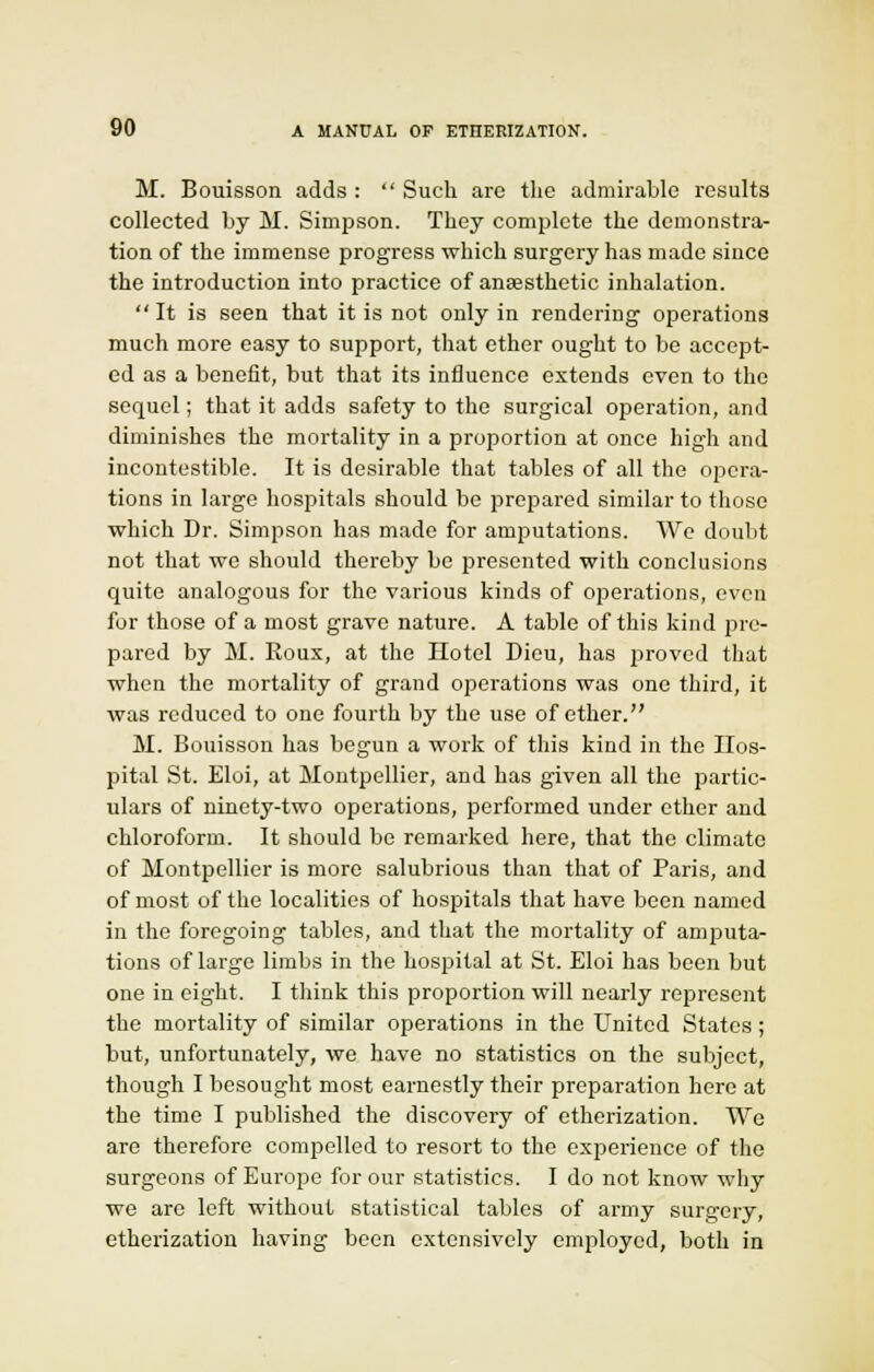 M. Bouisson adds :  Such are the admirable results collected by M. Simpson. They complete the demonstra- tion of the immense progress which surgery has made since the introduction into practice of anEesthetic inhalation. It is seen that it is not only in rendering operations much more easy to support, that ether ought to be accept- ed as a benefit, but that its influence extends even to the sequel; that it adds safety to the surgical operation, and diminishes the mortality in a proportion at once high and incontestable. It is desirable that tables of all the opera- tions in large hospitals should be prepared similar to those which Dr. Simpson has made for amputations. We doubt not that we should thereby be presented with conclusions quite analogous for the various kinds of operations, even for those of a most grave nature. A table of this kind pre- pared by M. Eoux, at the Hotel Dieu, has proved that when the mortality of grand operations was one third, it was reduced to one fourth by the use of ether. M. Bouisson has begun a work of this kind in the Hos- pital St. Eloi, at Moutpellier, and has given all the partic- ulars of ninety-two operations, performed under ether and chloroform. It should be remarked here, that the climate of Montpellier is more salubrious than that of Paris, and of most of the localities of hospitals that have been named in the foregoing tables, and that the mortality of amputa- tions of large limbs in the hospital at St. Eloi has been but one in eight. I think this proportion will nearly represent the mortality of similar operations in the United States ; but, unfortunately, we have no statistics on the subject, though I besought most earnestly their preparation here at the time I published the discovery of etherization. We are therefore compelled to resort to the experience of the surgeons of Europe for our statistics. I do not know why we are left without statistical tables of army surgery, etherization having been extensively employed, both in