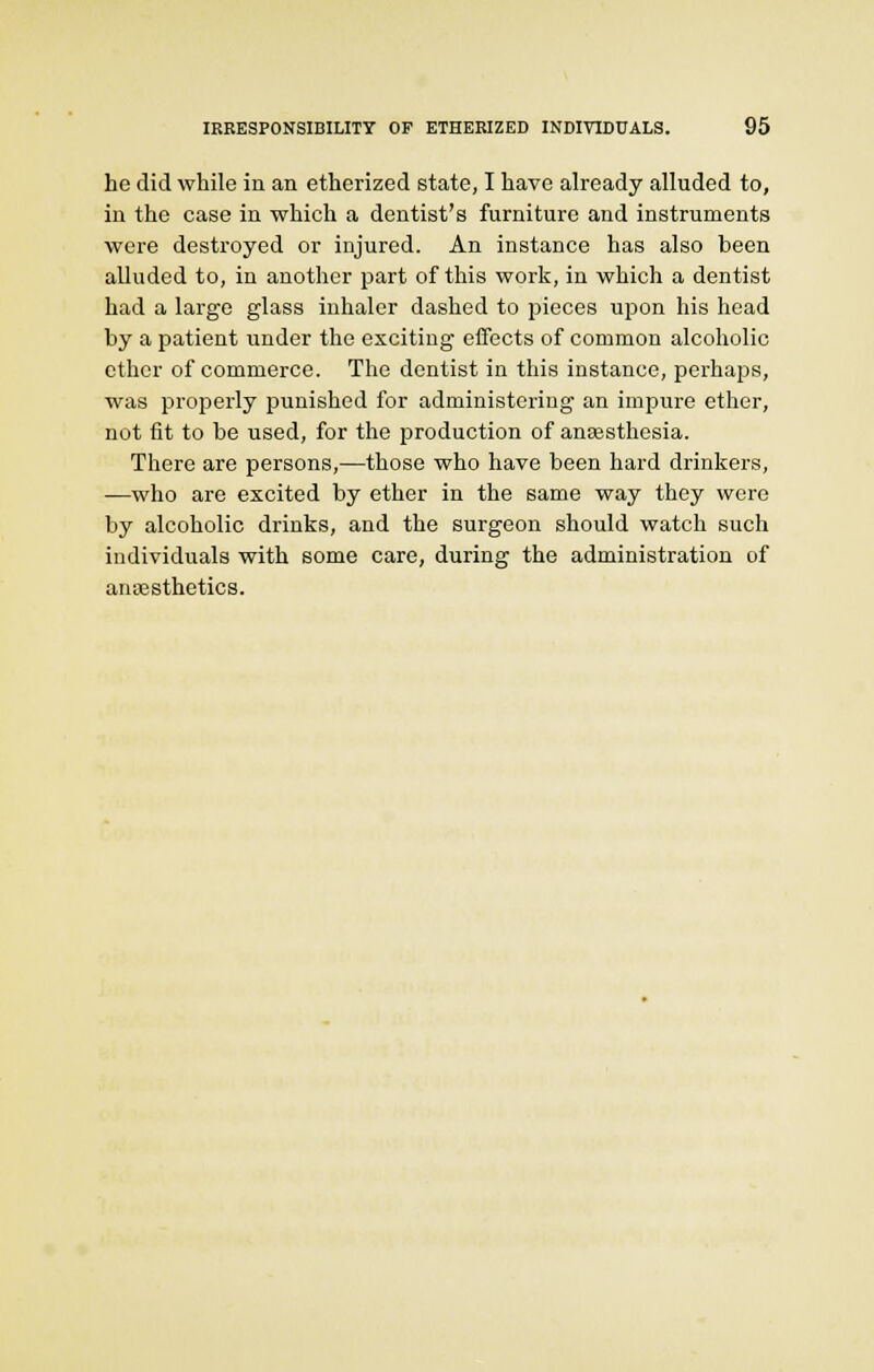 he did while in an etherized state, I have already alluded to, in the case in which a dentist's furniture and instruments were destroyed or injured. An instance has also been alluded to, in another part of this work, in which a dentist had a large glass inhaler dashed to pieces upon his head by a patient under the exciting effects of common alcoholic ether of commerce. The dentist in this instance, perhaps, was properly punished for administering an impure ether, not fit to be used, for the production of anaesthesia. There are persons,—those who have been hard drinkers, —who are excited by ether in the same way they were by alcoholic drinks, and the surgeon should watch such individuals with some care, during the administration of anesthetics.