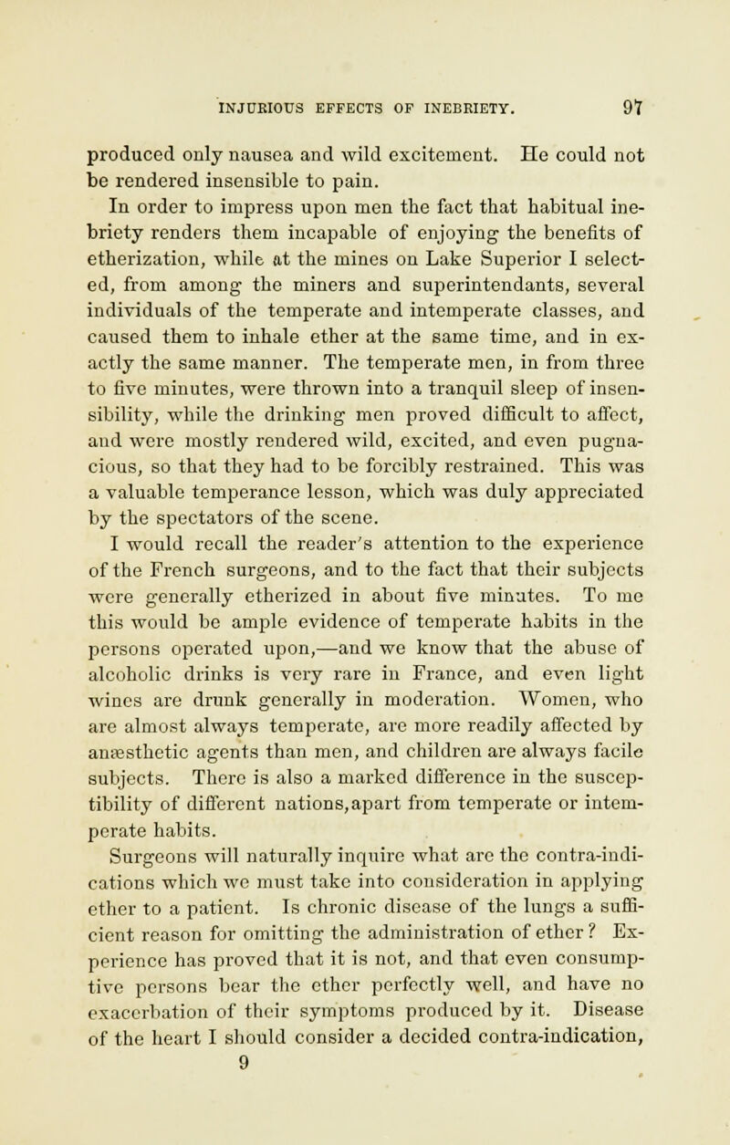 INJURIOUS EFFECTS OF INEBRIETY. 9? produced only nausea and wild excitement. He could not be rendered insensible to pain. In order to impress upon men the fact that habitual ine- briety renders them incapable of enjoying the benefits of etherization, while at the mines on Lake Superior I select- ed, from among the miners and superintendants, several individuals of the temperate and intemperate classes, and caused them to inhale ether at the same time, and in ex- actly the same manner. The temperate men, in from three to five minutes, were thrown into a tranquil sleep of insen- sibility, while the drinking men proved difficult to affect, and were mostly rendered wild, excited, and even pugna- cious, so that they had to be forcibly restrained. This was a valuable temperance lesson, which was duly appreciated by the spectators of the scene. I would recall the reader's attention to the experience of the French surgeons, and to the fact that their subjects were generally etherized in about five minutes. To me this would be ample evidence of temperate habits in the persons operated upon,—and we know that the abuse of alcoholic drinks is very rare in France, and even light wines are drunk generally in moderation. Women, who are almost always temperate, are more readily affected by anassthetic agents than men, and children are always facile subjects. There is also a marked difference in the suscep- tibility of different nations,apart from temperate or intem- perate habits. Surgeons will naturally inquire what are the contra-indi- cations which we must take into consideration in applying ether to a patient. Is chronic disease of the lungs a suffi- cient reason for omitting the administration of ether ? Ex- perience has proved that it is not, and that even consump- tive persons bear the ether perfectly well, and have no exacerbation of their symptoms produced by it. Disease of the heart I should consider a decided contra-indication,