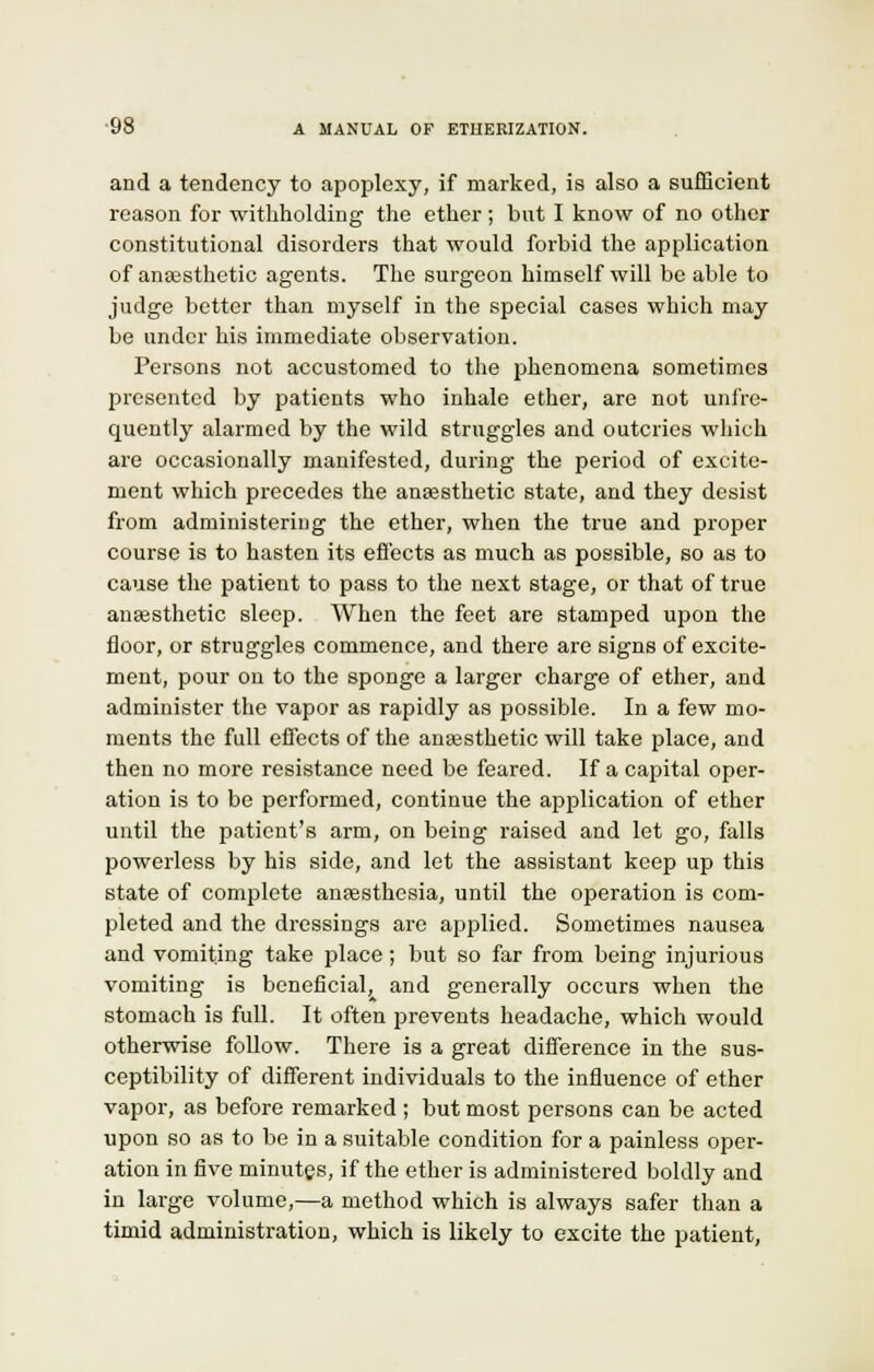 and a tendency to apoplexy, if marked, is also a sufficient reason for withholding the ether; but I know of no other constitutional disorders that would forbid the application of anaesthetic agents. The surgeon himself will be able to judge better than myself in the special cases which may be under his immediate observation. Persons not accustomed to the phenomena sometimes presented by patients who inhale ether, are not unfre- quently alarmed by the wild struggles and outcries which are occasionally manifested, during the period of excite- ment which precedes the anaesthetic state, and they desist from administering the ether, when the true and proper course is to hasten its effects as much as possible, so as to cause the patient to pass to the next stage, or that of true anaesthetic sleep. When the feet are stamped upon the floor, or struggles commence, and there are signs of excite- ment, pour on to the sponge a larger charge of ether, and administer the vapor as rapidly as possible. In a few mo- ments the full effects of the anaesthetic will take place, and then no more resistance need be feared. If a capital oper- ation is to be performed, continue the application of ether until the patient's arm, on being raised and let go, falls powerless by his side, and let the assistant keep up this state of complete anaesthesia, until the operation is com- pleted and the dressings are applied. Sometimes nausea and vomiting take place ; but so far from being injurious vomiting is beneficial, and generally occurs when the stomach is full. It often prevents headache, which would otherwise follow. There is a great difference in the sus- ceptibility of different individuals to the influence of ether vapor, as before remarked ; but most persons can be acted upon so as to be in a suitable condition for a painless oper- ation in five minutes, if the ether is administered boldly and in large volume,—a method which is always safer than a timid administration, which is likely to excite the patient,