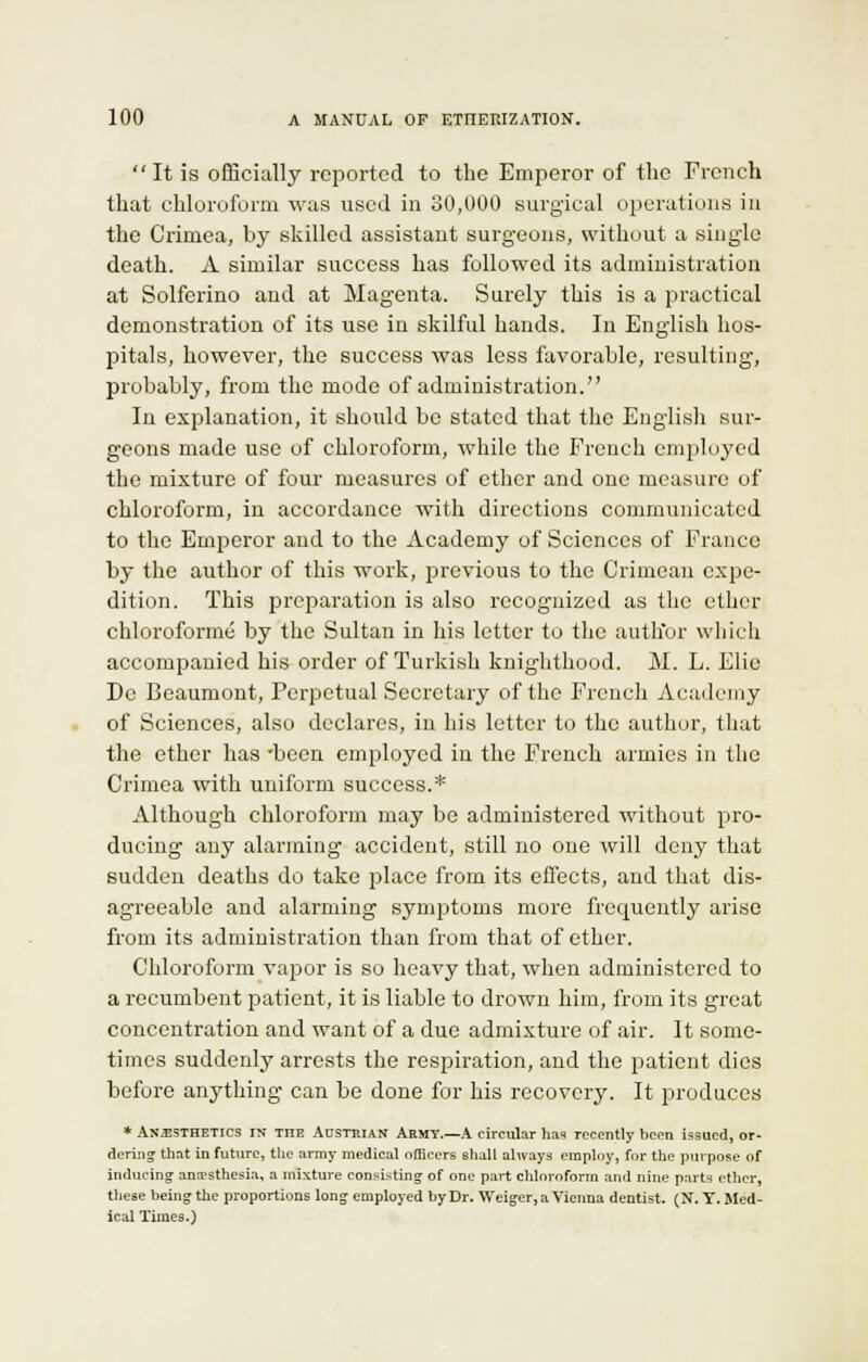 Itis officially reported to the Emperor of the French that chloroform was used in 30,000 surgical operations in the Crimea, by skilled assistant surgeons, without a single death. A similar success has followed its administration at Solferino and at Magenta. Surely this is a practical demonstration of its use in skilful hands. In English hos- pitals, however, the success was less favorable, resulting, probably, from the mode of administration. In explanation, it should be stated that the English sur- geons made use of chloroform, while the French employed the mixture of four measures of ether and one measure of chloroform, in accordance with directions communicated to the Emperor and to the Academy of Sciences of France by the author of this work, previous to the Crimean expe- dition. This preparation is also recognized as the ether chloroforme by the Sultan in his letter to the autlior which accompanied his order of Turkish knighthood. M. L. Elic De Beaumont, Perpetual Secretary of the French Academy of Sciences, also declares, in his letter to the author, that the ether has -been employed in the French armies in the Crimea with uniform success.* Although chloroform may be administered without pro- ducing any alarming accident, still no one will deny that sudden deaths do take place from its effects, and that dis- agreeable and alarming symptoms more frecpuently arise from its administration than from that of ether. Chloroform vapor is so heavy that, when administered to a recumbent patient, it is liable to drown him, from its great concentration and want of a due admixture of air. It some- times suddenly arrests the respiration, and the patient dies before anything can be done for his recovery. It produces * ANESTHETICS IN TnE AUSTRIAN Armt.—A circular has recently been issued, or- dering that in future, the army medical officers shall always employ, for the purpose of inducing anaesthesia, a mixture consisting of one part chloroform and nine parts ether, these being the proportions long employed by Dr. Weiger, a Vienna dentist. (N.T.Med- ical Times.)