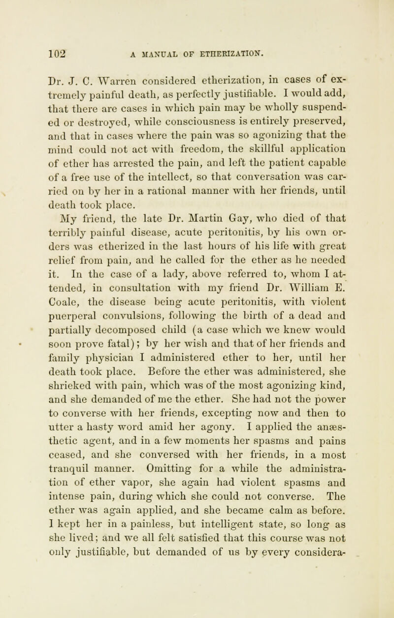Dr. J. C. Warren considered etherization, in cases of ex- tremely painful death, as perfectly justifiable. I would add, that there are cases in which pain may be wholly suspend- ed or destroyed, while consciousness is entirely preserved, and that in cases where the pain was so agonizing that the mind could not act with freedom, the skillful application of ether has arrested the pain, and left the patient capable of a free use of the intellect, so that conversation was car- ried on by her in a rational manner with her friends, until death took place. My friend, the late Dr. Martin Gay, who died of that terribly painful disease, acute peritonitis, by his own or- ders was etherized in the last hours of his life with great relief from pain, and he called for the ether as he needed it. In the case of a lady, above referred to, whom I at- tended, in consultation with my friend Dr. William E. Coalc, the disease being acute peritonitis, with violent puerperal convulsions, following the birth of a dead and partially decomposed child (a case which we knew would soon prove fatal); by her wish and that of her friends and family physician I administered ether to her, until her death took place. Before the ether was administered, she shrieked with pain, which was of the most agonizing kind, and she demanded of me the ether. She had not the power to converse with her friends, excepting now and then to utter a hasty word amid her agony. I applied the anses- thetic agent, and in a few moments her spasms and pains ceased, and she conversed with her friends, in a most tranquil manner. Omitting for a while the administra- tion of ether vapor, she again had violent spasms and intense pain, during which she could not converse. The ether was again applied, and she became calm as before. I kept her in a painless, but intelligent state, so long as she lived; and we all felt satisfied that this course was not only justifiable, but demanded of us by every considera-