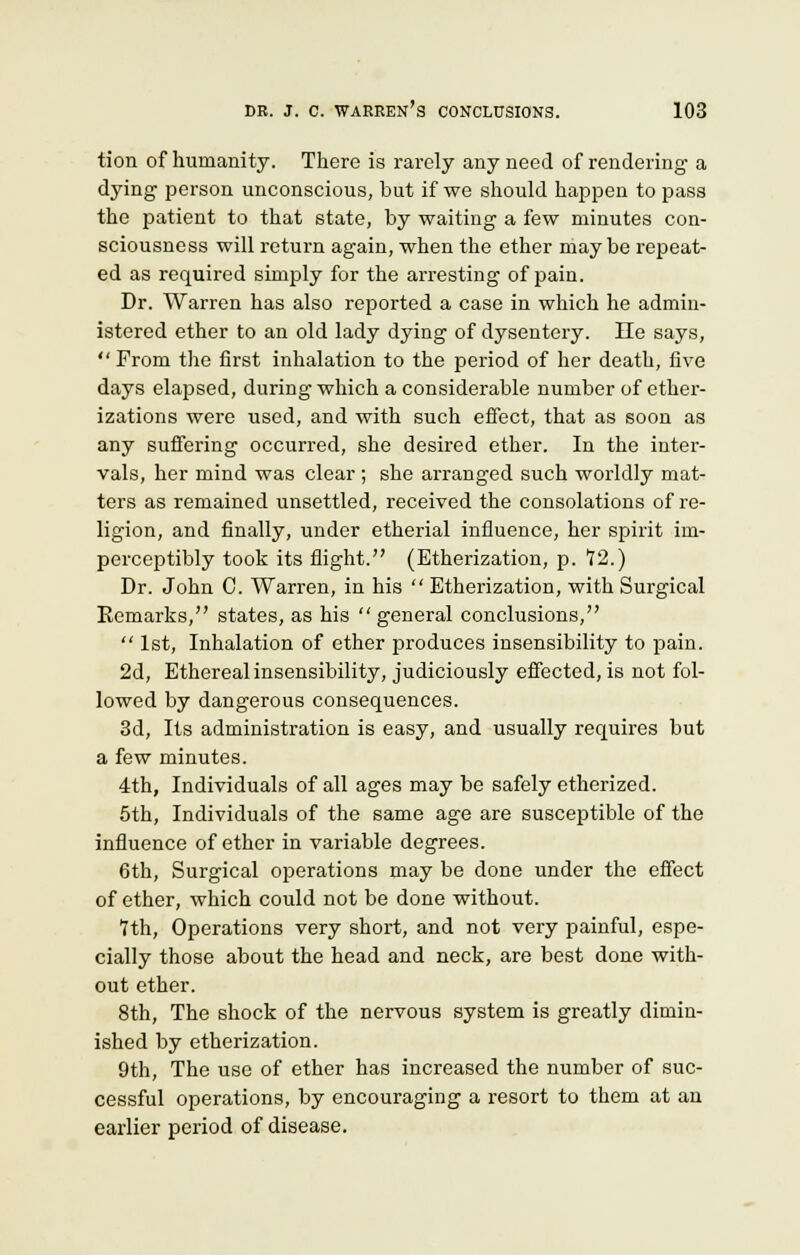 tion of humanity. There is rarely any need of rendering a dying person unconscious, but if we should happen to pass the patient to that state, by waiting a few minutes con- sciousness will return again, when the ether maybe repeat- ed as required simply for the arresting of pain. Dr. Warren has also reported a case in which he admin- istered ether to an old lady dying of dysentery. He says, From the first inhalation to the period of her death, five days elapsed, during which a considerable number of ether- izations were used, and with such effect, that as soon as any suffering occurred, she desired ether. In the inter- vals, her mind was clear ; she arranged such worldly mat- ters as remained unsettled, received the consolations of re- ligion, and finally, under etherial influence, her spirit im- perceptibly took its flight. (Etherization, p. *12.) Dr. John C. Warren, in his  Etherization, with Surgical Remarks, states, as his general conclusions,  1st, Inhalation of ether produces insensibility to pain. 2d, Ethereal insensibility, judiciously effected, is not fol- lowed by dangerous consequences. 3d, Its administration is easy, and usually requires but a few minutes. 4th, Individuals of all ages may be safely etherized. 5th, Individuals of the same age are susceptible of the influence of ether in variable degrees. 6th, Surgical operations may be done under the effect of ether, which could not be done without. 7th, Operations very short, and not very painful, espe- cially those about the head and neck, are best done with- out ether. 8th, The shock of the nervous system is greatly dimin- ished by etherization. 9th, The use of ether has increased the number of suc- cessful operations, by encouraging a resort to them at an earlier period of disease.