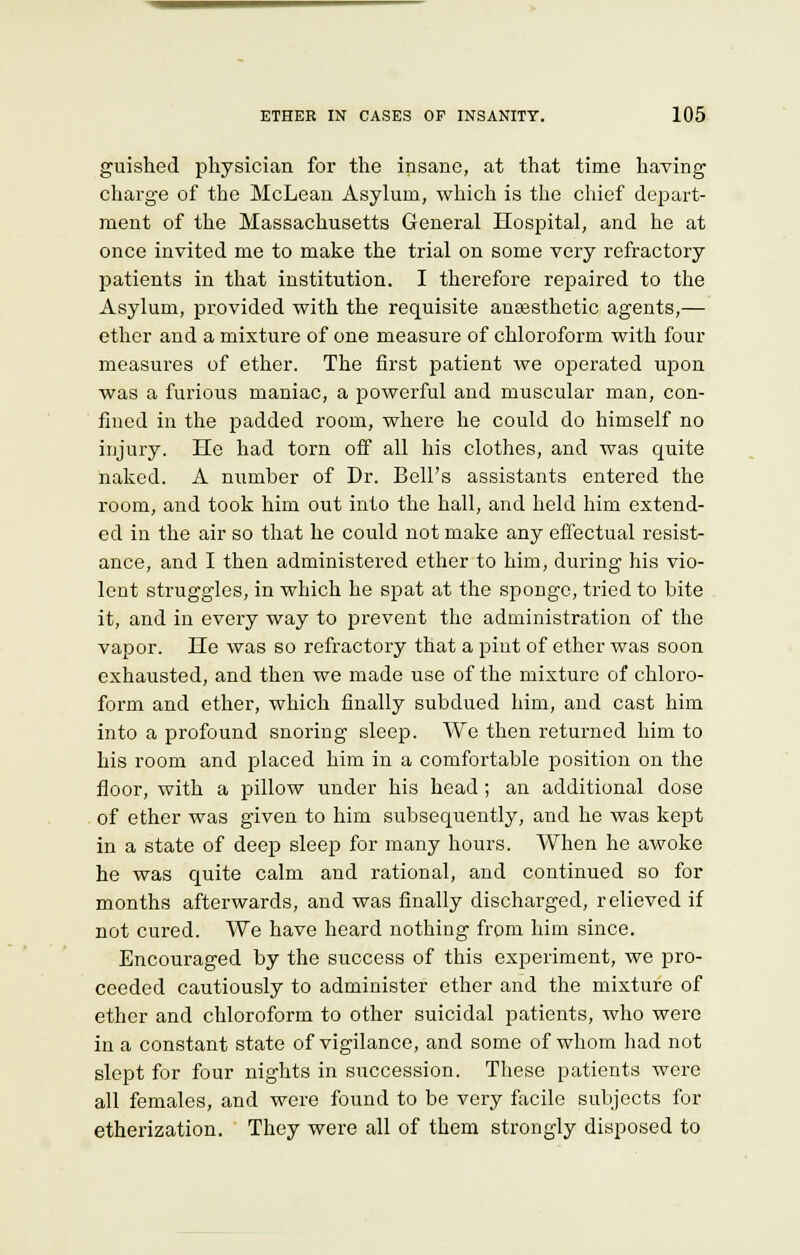 guished physician for the insane, at that time having charge of the McLean Asylum, which is the chief depart- ment of the Massachusetts General Hospital, and he at once invited me to make the trial on some very refractory patients in that institution. I therefore repaired to the Asylum, provided with the requisite anaesthetic agents,— ether and a mixture of one measure of chloroform with four measures of ether. The first patient we operated upon was a furious maniac, a powerful and muscular man, con- fined in the padded room, where he could do himself no injury. He had torn off all his clothes, and was quite naked. A number of Dr. Bell's assistants entered the room, and took him out into the hall, and held him extend- ed in the air so that he could not make any effectual resist- ance, and I then administered ether to him, during his vio- lent struggles, in which he spat at the sponge, tried to bite it, and in every way to prevent the administration of the vapor. He was so refractory that a pint of ether was soon exhausted, and then we made use of the mixture of chloro- form and ether, which finally subdued him, and cast him into a profound snoring sleep. We then returned him to his room and placed him in a comfortable position on the floor, with a pillow under his head ; an additional dose of ether was given to him subsequently, and he was kept in a state of deep sleep for many hours. When he awoke he was quite calm and rational, and continued so for months afterwards, and was finally discharged, relieved if not cured. We have heard nothing from him since. Encouraged by the success of this experiment, we pro- ceeded cautiously to administer ether and the mixture of ether and chloroform to other suicidal patients, who were in a constant state of vigilance, and some of whom had not slept for four nights in succession. These patients were all females, and were found to be very facile subjects for etherization. They were all of them strongly disposed to