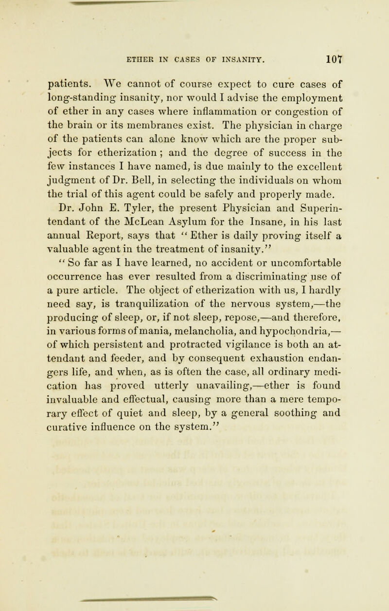 patients. We cannot of course expect to cure cases of long-standing insanity, nor would I advise the employment of ether in any cases where inflammation or congestion of the brain or its membranes exist. The physician in charge of the patients can alone know which are the proper sub- jects for etherization ; and the degree of success in the few instances I have named, is due mainly to the excellent judgment of Dr. Bell, in selecting the individuals on whom the trial of this agent could be safely and properly made. Dr. John E. Tyler, the present Physician and Superin- tendant of the McLean Asylum for the Insane, in his last annual Eeport, says that  Ether is daily proving itself a valuable agent in the treatment of insanity.  So far as I have learned, no accident or uncomfortable occurrence has ever resulted from a discriminating use of a pure article. The object of etherization with us, I hardty need say, is tranquilization of the nervous system,—the producing of sleep, or, if not sleep, repose,—and therefore, in various forms of mania, melancholia, and hypochondria,— of which persistent and protracted vigilance is both an at- tendant and feeder, and by consequent exhaustion endan- gers life, and when, as is often the case, all ordinary medi- cation has proved utterly unavailing,—ether is found invaluable and effectual, causing more than a mere tempo- rary effect of quiet and sleep, by a general soothing and curative influence on the system.