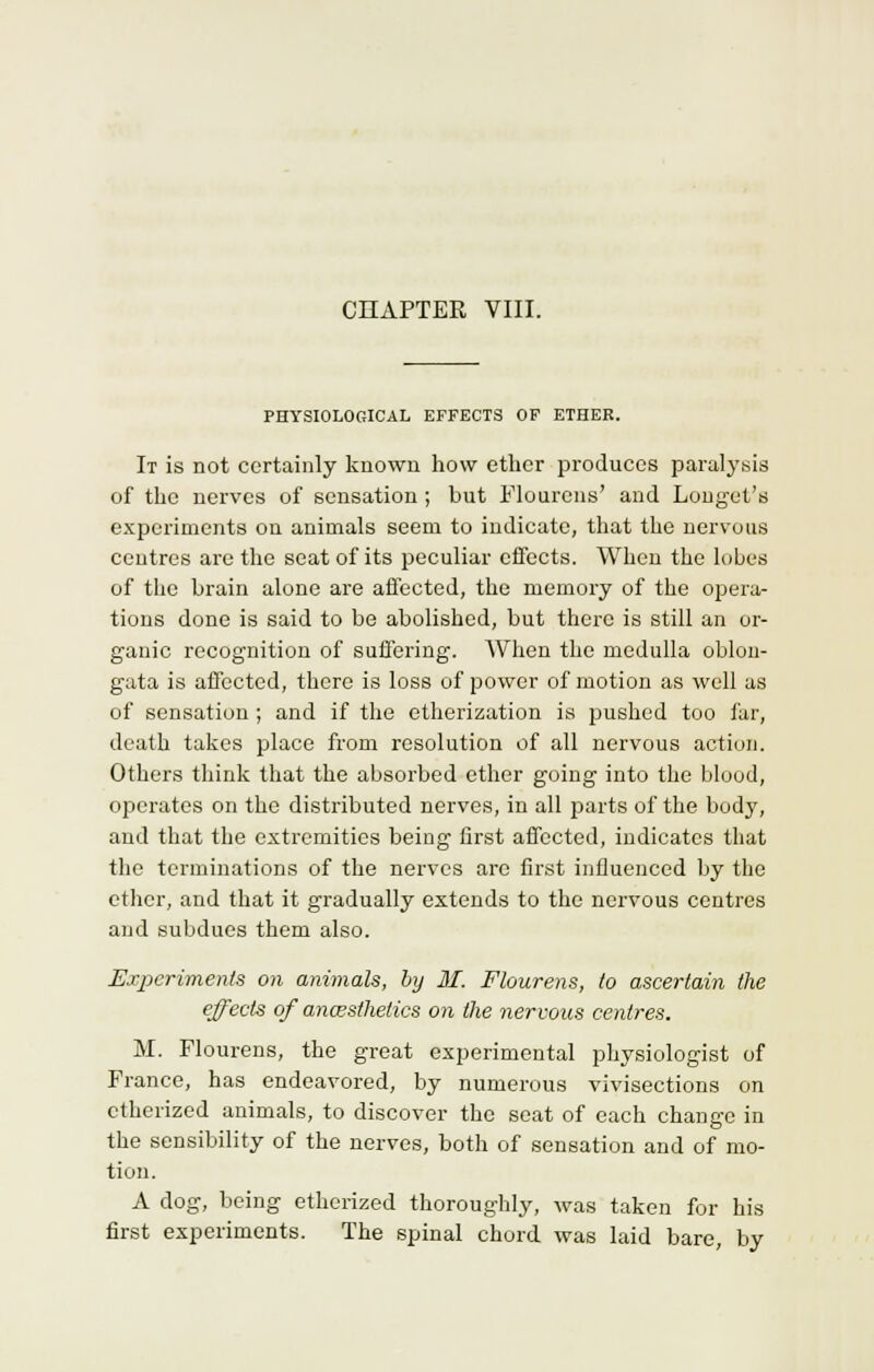 CHAPTER VIII. PHYSIOLOGICAL EFFECTS OF ETHER. It is not certainly known how ether produces paralysis of the nerves of sensation; but Flourens' and Longet's experiments on animals seem to indicate, that the nervous centres are the seat of its peculiar effects. When the lobes of the brain alone are affected, the memory of the opera- tions done is said to be abolished, but there is still an or- ganic recognition of suffering. When the medulla oblon- gata is affected, there is loss of power of motion as well as of sensation ; and if the etherization is pushed too far, death takes place from resolution of all nervous action. Others think that the absorbed ether going into the blood, operates on the distributed nerves, in all jJarts of the body, and that the extremities being first affected, indicates that the terminations of the nerves arc first influenced by the ether, and that it gradually extends to the nervous centres and subdues them also. Experiments on animals, by M. Flourens, to ascertain the effects of ancesthetics on the nervous centres. M. Flourens, the great experimental physiologist of France, has endeavored, by numerous vivisections on etherized animals, to discover the seat of each change in the sensibility of the nerves, both of sensation and of mo- tion. A dog, being etherized thoroughly, was taken for his first experiments. The spinal chord was laid bare, by