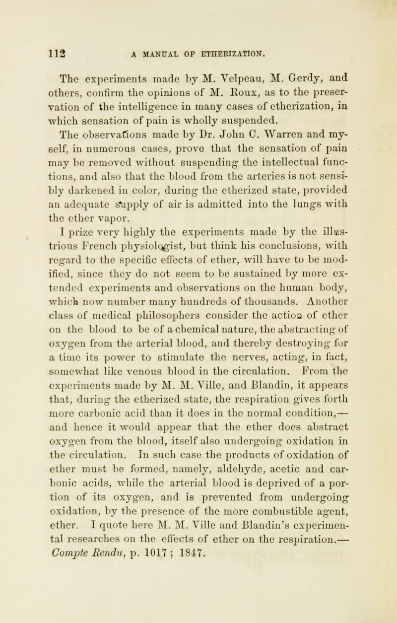 The experiments made by M. Velpcau, M. Gerdy, and others, confirm the opinions of M. Eoux, as to the preser- vation of the intelligence in many cases of etherization, in which sensation of pain is wholly suspended. The observations made by Dr. John C. Warren and my- self, in numerous cases, prove that the sensation of pain may be removed without suspending the intellectual func- tions, and also that the blood from the arteries is not sensi- bly darkened in color, during the etherized state, provided an adequate s*upply of air is admitted into the lungs with the ether vapor. I prize very highly the experiments made by the illus- trious French physiologist, but think his conclusions, with regard to the specific effects of ether, will have to be mod- ified, since they do not seem to be sustained by more ex- tended experiments and observations on the human body, which now number many hundreds of thousands. Another class of medical philosophers consider the actioa of ether on the blood to be of a chemical nature, the abstracting of oxygen from the arterial blood, and thereby destroying for a time its power to stimulate the nerves, acting, in fact, somewhat like venous blood in the circulation. From the experiments made by M. M. Ville, and Blandin, it appears that, during the etherized state, the respiration gives forth more carbonic acid than it does in the normal condition,— and hence it would appear that the ether does abstract oxygen from the blood, itself also undergoing oxidation in the circulation. In such case the products of oxidation of ether must be formed, namely, aldehyde, acetic and car- bonic acids, while the arterial blood is deprived of a por- tion of its oxygen, and is prevented from undergoing oxidation, by the presence of the more combustible agent, ether. I quote here M. M. Ville and Blandin's experimen- tal researches on the effects of ether on the respiration.— Compte Rendu, p. 1017 ; 1817.