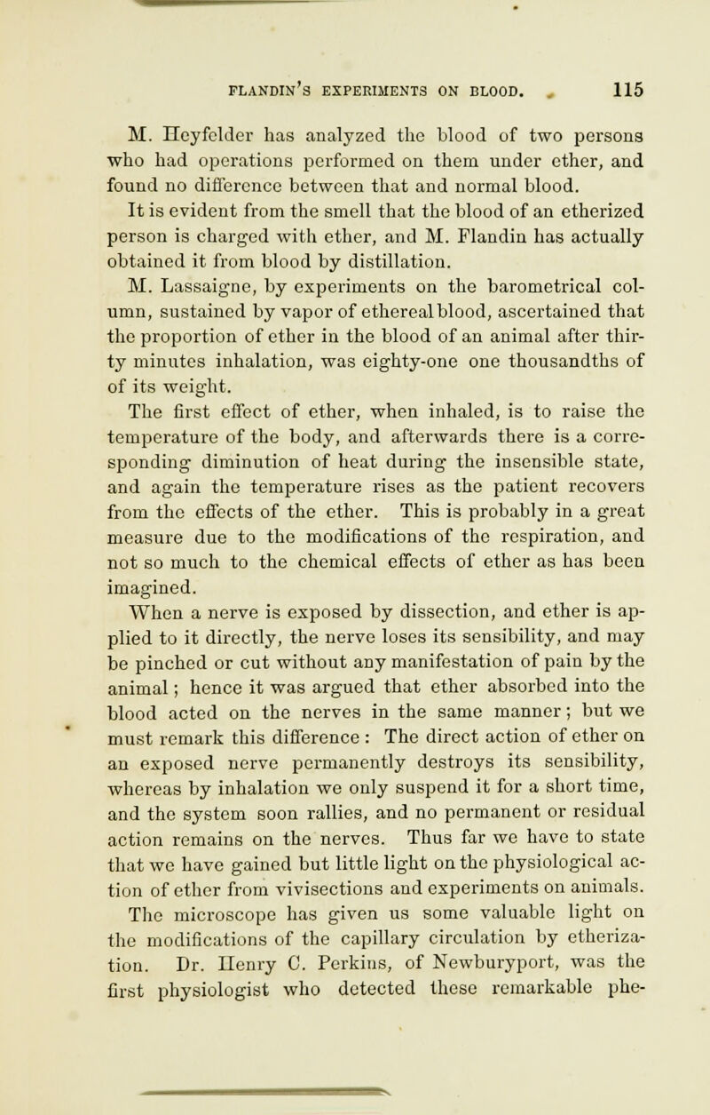 M. Heyfclder has analyzed the blood of two persons who had operations performed on them under ether, and found no difference between that and normal blood. It is evident from the smell that the blood of an etherized person is charged with ether, and M. Flandin has actually obtained it from blood by distillation. M. Lassaigne, by experiments on the barometrical col- umn, sustained by vapor of ethereal blood, ascertained that the proportion of ether in the blood of an animal after thir- ty minutes inhalation, was eighty-one one thousandths of of its weight. The first effect of ether, when inhaled, is to raise the temperature of the body, and afterwards there is a corre- sponding diminution of heat during the insensible state, and again the temperature rises as the patient recovers from the effects of the ether. This is probably in a great measure due to the modifications of the respiration, and not so much to the chemical effects of ether as has been imagined. When a nerve is exposed by dissection, and ether is ap- plied to it directly, the nerve loses its sensibility, and may be pinched or cut without any manifestation of pain by the animal; hence it was argued that ether absorbed into the blood acted on the nerves in the same manner; but we must remark this difference : The direct action of ether on an exposed nerve permanently destroys its sensibility, whereas by inhalation we only suspend it for a short time, and the system soon rallies, and no permanent or residual action remains on the nerves. Thus far we have to state that we have gained but little light on the physiological ac- tion of ether from vivisections and experiments on animals. The microscope has given us some valuable light on the modifications of the capillary circulation by etheriza- tion. Dr. Henry C. Perkins, of Newburyport, was the first physiologist who detected these remarkable phe-