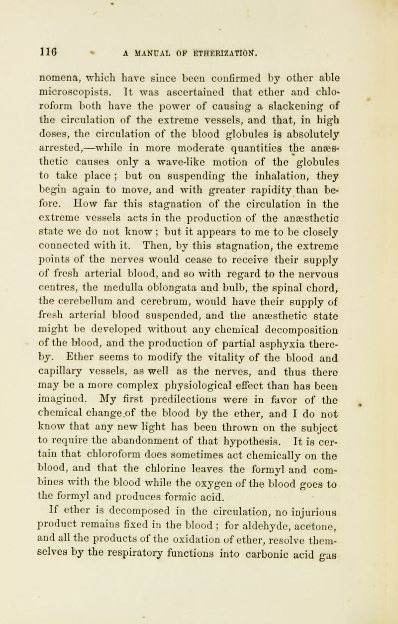 nomena, which have since been confirmed by other able microscopists. It was ascertained that ether and chlo- roform both have the power of causing a slackening of the circulation of the extreme vessels, and that, in high doses, the circulation of the blood globules is absolutely arrested,—while in more moderate quantities the anaes- thetic causes only a wave-like motion of the globules to take place ; but on suspending the inhalation, they begin again to move, and with greater rapidity than be- fore. IIow far this stagnation of the circulation in the extreme vessels acts in the production of the anaesthetic state we do not know ; but it appears to me to be closely connected with it. Then, by this stagnation, the extreme points of the nerves would cease to receive their supply of fresh arterial blood, and so with regard to the nervous centres, the medulla oblongata and bulb, the spinal chord, the cerebellum and cerebrum, would have their supply of fresh arterial blood suspended, and the anaesthetic state might be developed without any chemical decomposition of the blood, and the production of partial asphyxia there- by. Ether seems to modify the vitality of the blood and capillary vessels, as well as the nerves, and thus there may be a more complex physiological effect than has been imagined. My first predilections were in favor of the chemical change .of the blood by the ether, and I do not know that any new light has been thrown on the subject to require the abandonment of that hypothesis. It is cer- tain that chloroform does sometimes act chemically on the blood, and that the chlorine leaves the formyl and com- bines with the blood while the oxygen of the blood goes to the formyl and produces formic acid. If ether is decomposed in the circulation, no injurious product remains fixed in the blood ; for aldehyde, acetone, and all the products of the oxidation of ether, resolve them- selves by the respiratory functions into carbonic acid gas