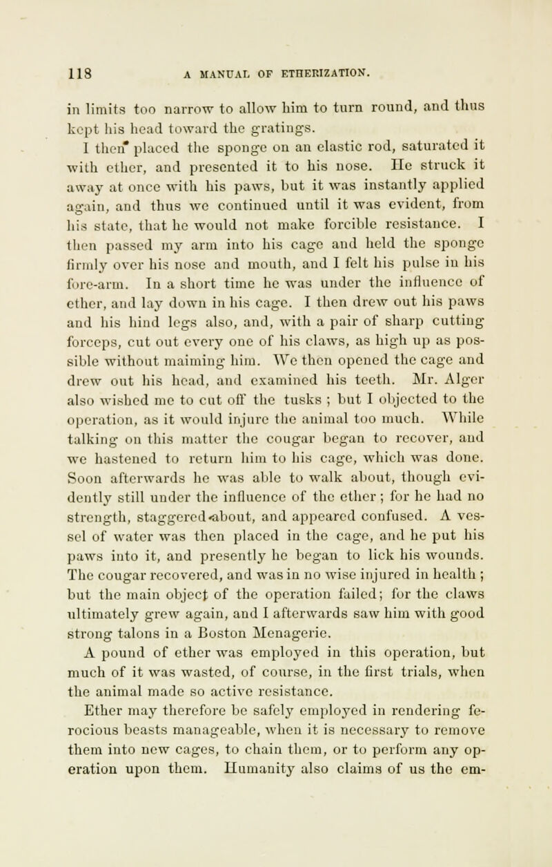 in limits too narrow to allow bim to turn round, and thus kept his head toward the gratings. 1 then* placed the sponge on an elastic rod, saturated it with ether, and presented it to his nose. He struck it away at once with his paws, but it was instantly applied again, and thus we continued until it was evident, from his state, that he would not make forcible resistance. I then passed my arm into his cage and held the sponge firmly over his nose and mouth, and I felt his pulse in his fore-arm. In a short time he was under the influence of ether, and lay down in his cage. I then drew out his paws and his hind legs also, and, with a pair of sharp cutting- forceps, cut out every one of his claws, as high up as pos- sible without maiming him. We then opened the cage and drew out his head, and examined his teeth. Mr. Alger also wished me to cut off the tusks ; but I objected to the operation, as it would injure the animal too much. While talking on this matter the cougar began to recover, and we hastened to return him to his cage, which was done. Soon afterwards he was able to walk about, though evi- dently still under the influence of the ether; for he had no strength, staggered «about, and appeared confused. A ves- sel of water was then placed in the cage, and he put his paws into it, and presently he began to lick his wounds. The cougar recovered, and was in no wise injured in health ; but the main object of the operation failed; for the claws ultimately grew again, and I afterwards saw him with good strong talons in a Boston Menagerie. A pound of ether was employed in this operation, but much of it was wasted, of course, in the first trials, when the animal made so active resistance. Ether may therefore be safely employed in rendering fe- rocious beasts manageable, when it is necessary to remove them into new cages, to chain them, or to perform any op- eration upon them. Humanity also claims of us the em-