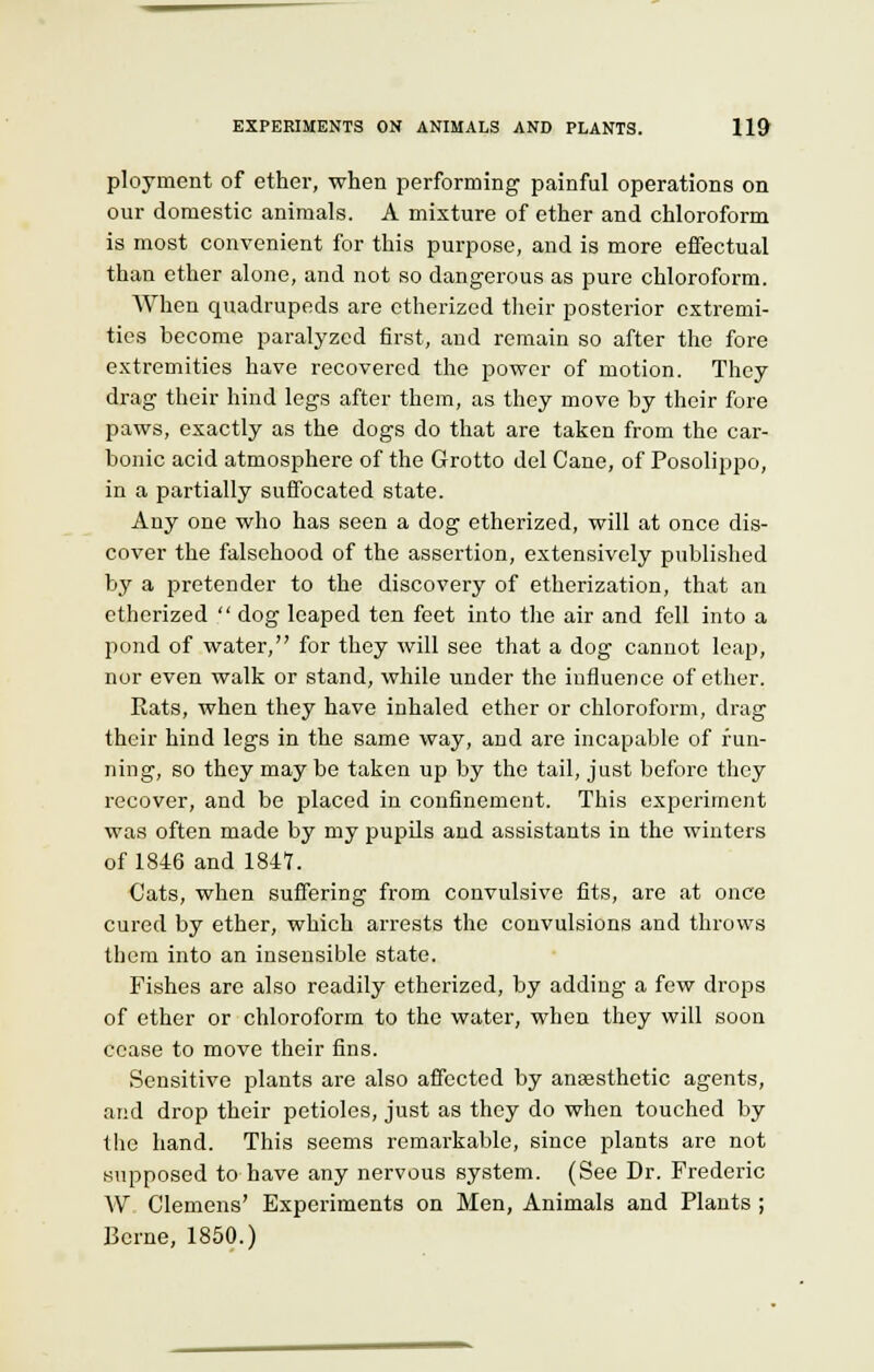 ployment of ether, when performing painful operations on our domestic animals. A mixture of ether and chloroform is most convenient for this purpose, and is more effectual than ether alone, and not so dangerous as pure chloroform. When quadrupeds are etherized their posterior extremi- ties become paralyzed first, and remain so after the fore extremities have recovered the power of motion. They drag their hind legs after them, as they move by their fore paws, exactly as the dogs do that are taken from the car- bonic acid atmosphere of the Grotto del Cane, of Posolippo, in a partially suffocated state. Any one who has seen a dog etherized, will at once dis- cover the falsehood of the assertion, extensively published by a pretender to the discovery of etherization, that an etherized dog leaped ten feet into the air and fell into a pond of water, for they will see that a dog cannot leap, nor even walk or stand, while under the influence of ether. Eats, when they have inhaled ether or chloroform, drag their hind legs in the same way, and are incapable of fun- ning, so they may be taken up by the tail, just before they recover, and be placed in confinement. This experiment was often made by my pupils and assistants in the winters of 1846 and 1847. Cats, when suffering from convulsive fits, are at once cured by ether, which arrests the convulsions and throws them into an insensible state. Fishes are also readily etherized, by adding a few drops of ether or chloroform to the water, when they will soon cease to move their fins. Sensitive plants are also affected by anaesthetic agents, and drop their petioles, just as they do when touched by the hand. This seems remarkable, since plants are not supposed to have any nervous system. (See Dr. Frederic W Clemens' Experiments on Men, Animals and Plants ; Berne, 1850.)